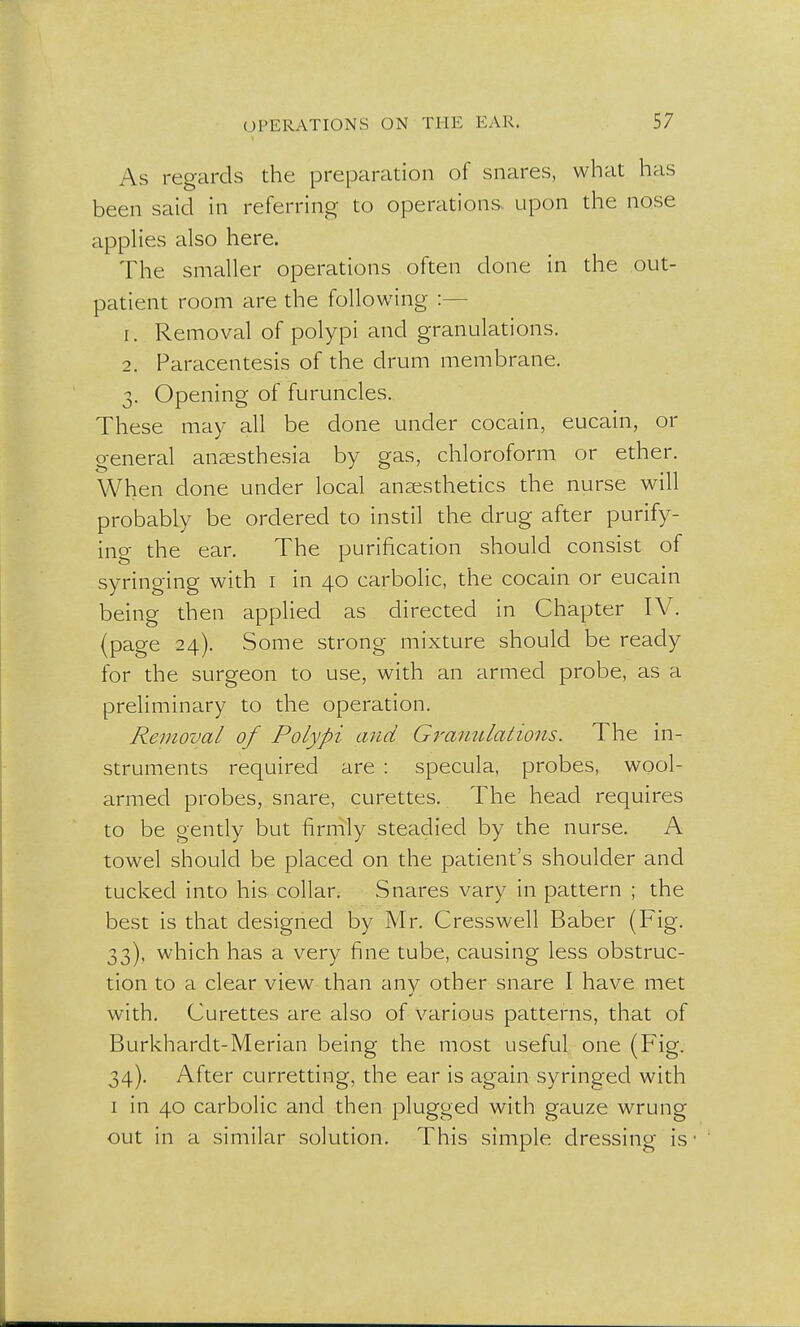 As regards the preparation of snares, what has been said in referring to operations, upon the nose applies also here. The smaller operations often clone in the out- patient room are the following :— 1. Removal of polypi and granulations. 2. Paracentesis of the drum membrane. 3. Opening of furuncles. These may all be done under cocain, eucain, or general anaesthesia by gas, chloroform or ether. When done under local anaesthetics the nurse will probably be ordered to instil the drug after purify- ino- the ear. The purification should consist of syringing with i in 40 carbolic, the cocain or eucain being then applied as directed in Chapter IV. (page 24). Some strong mixture should be ready for the surgeon to use, with an armed probe, as a preliminary to the operation. Removal of Polypi and Granulations. The in- struments required are : specula, probes, wool- armed probes, snare, curettes. The head requires to be gently but firmly steadied by the nurse. A towel should be placed on the patient's shoulder and tucked into his collar. Snares vary in pattern ; the best is that designed by Mr. Cresswell Baber (Fig. 33) , which has a very fine tube, causing less obstruc- tion to a clear view than any other snare I have met with. Curettes are also of various patterns, that of Burkhardt-Merian being the most useful one (Fig. 34) . After curretting, the ear is again syringed with 1 in 40 carbolic and then plugged with gauze wrung out in a similar solution. This simple dressing is •