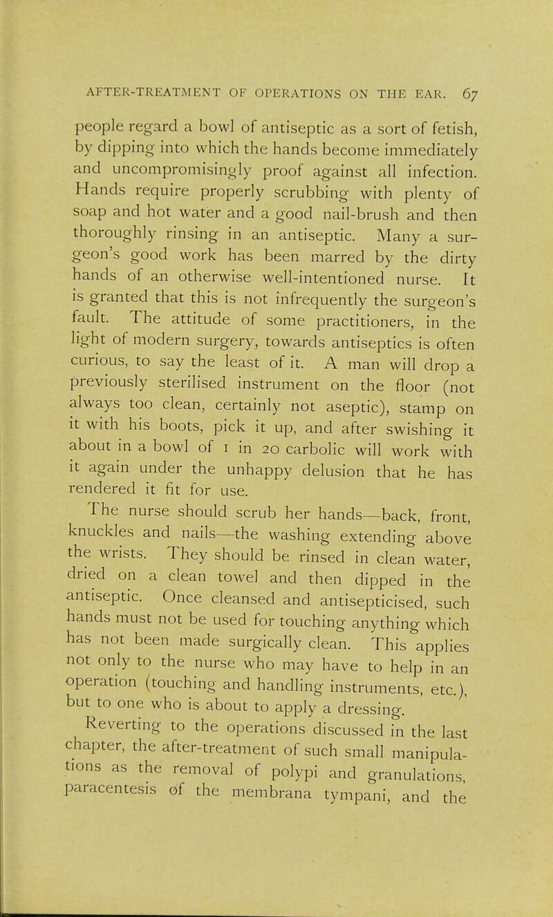 people regard a bowl of antiseptic as a sort of fetish, by dipping into which the hands become immediately and uncompromisingly proof against all infection. Hands require properly scrubbing with plenty of soap and hot water and a good nail-brush and then thoroughly rinsing in an antiseptic. Many a sur- geon's good work has been marred by the dirty hands of an otherwise well-intentioned nurse. It is granted that this is not infrequently the surgeon's fault. The attitude of some practitioners, in the light of modern surgery, towards antiseptics is often curious, to say the least of it. A man will drop a previously sterilised instrument on the floor (not always too clean, certainly not aseptic), stamp on it with his boots, pick it up, and after swishing it about in a bowl of 1 in 20 carbolic will work with it again under the unhappy delusion that he has rendered it fit for use. The nurse should scrub her hands—back, front, knuckles and nails—the washing extending above the wrists. They should be rinsed in clean water, dried on a clean towel and then dipped in the antiseptic. Once cleansed and antisepticised, such hands must not be used for touching anything which has not been made surgically clean. This applies not only to the nurse who may have to help in an operation (touching and handling instruments, etc.), but to one who is about to apply a dressing. Reverting to the operations discussed in the last chapter, the after-treatment of such small manipula- tions as the removal of polypi and granulations, paracentesis of the membrana tympani, and the