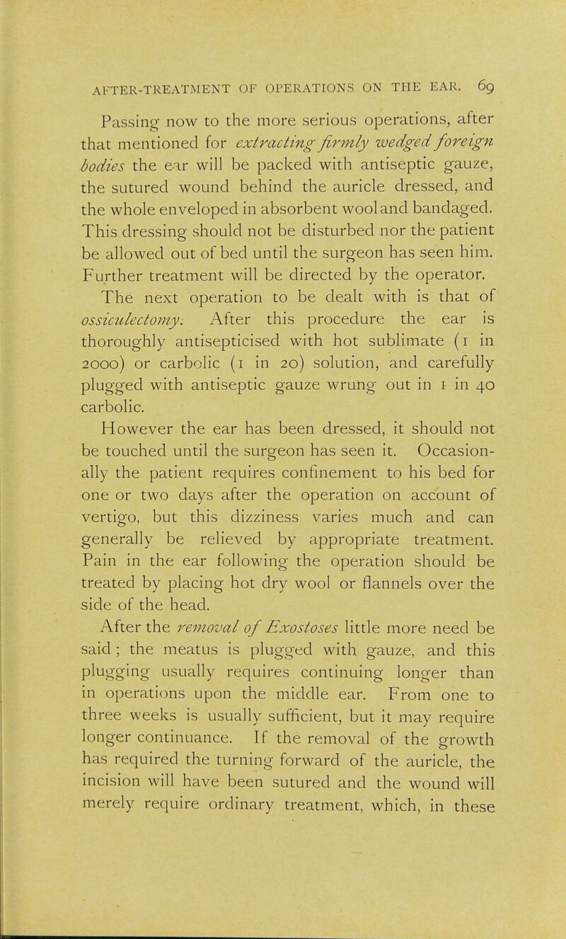 Passing now to the more serious operations, after that mentioned for extracting firmly wedged foreign bodies the ear will be packed with antiseptic gauze, the sutured wound behind the auricle dressed, and the whole enveloped in absorbent wool and bandaged. This dressing should not be disturbed nor the patient be allowed out of bed until the surgeon has seen him. Further treatment will be directed by the operator. The next operation to be dealt with is that of ossiculectomy. After this procedure the ear is thoroughly antisepticised with hot sublimate (i in 2000) or carbolic (i in 20) solution, and carefully plugged with antiseptic gauze wrung out in 1 in 40 carbolic. However the ear has been dressed, it should not be touched until the surgeon has seen it. Occasion- ally the patient requires confinement to his bed for one or two days after the operation on account of vertigo, but this dizziness varies much and can generally be relieved by appropriate treatment. Pain in the ear following the operation should be treated by placing hot dry wool or flannels over the side of the head. After the removal of Exostoses little more need be said ; the meatus is plugged with gauze, and this plugging usually requires continuing longer than in operations upon the middle ear. From one to three weeks is usually sufficient, but it may require longer continuance. If the removal of the growth has required the turning forward of the auricle, the incision will have been sutured and the wound will merely require ordinary treatment, which, in these