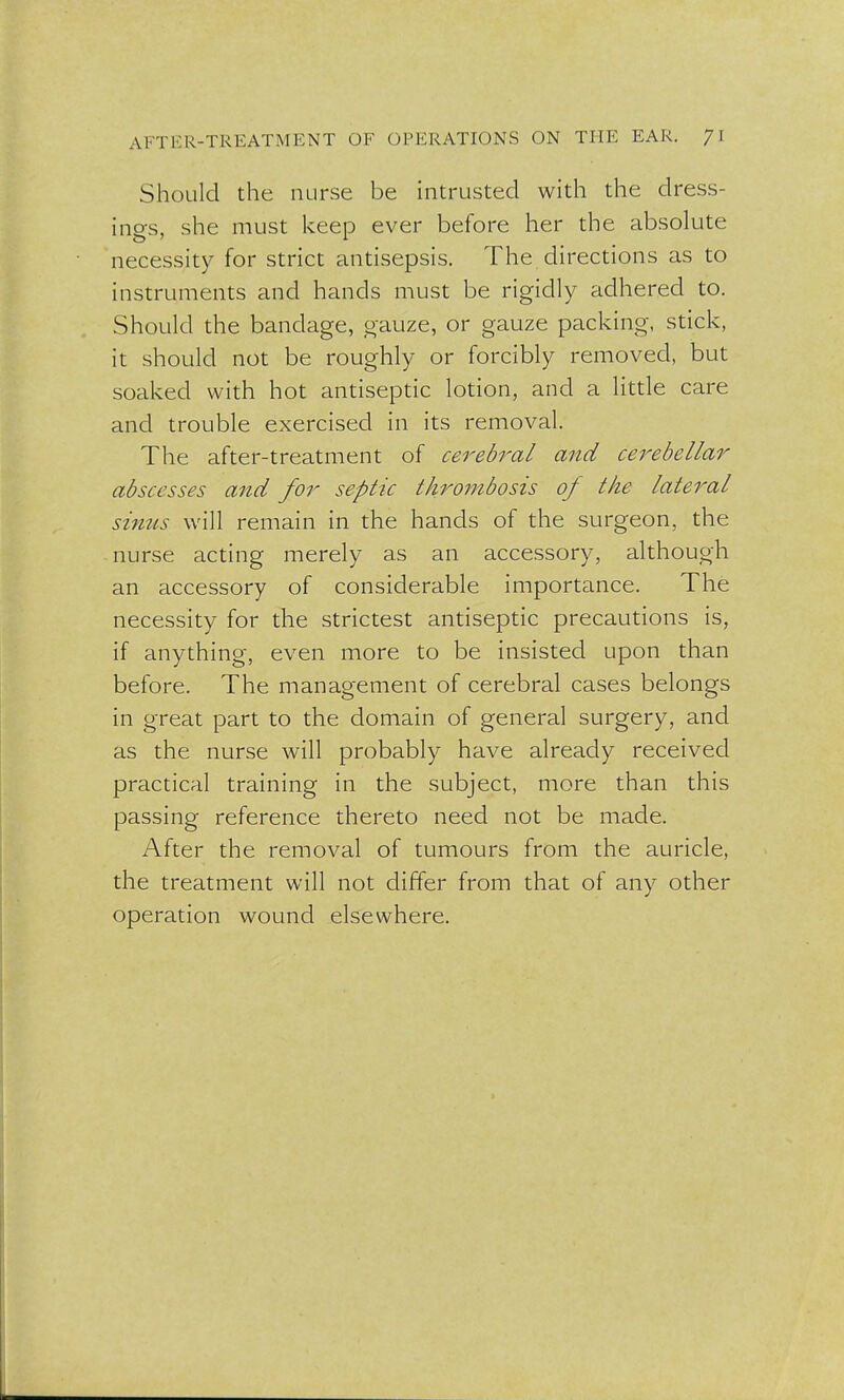 Should the nurse be intrusted with the dress- ings, she must keep ever before her the absolute necessity for strict antisepsis. The directions as to instruments and hands must be rigidly adhered to. Should the bandage, gauze, or gauze packing, stick, it should not be roughly or forcibly removed, but soaked with hot antiseptic lotion, and a little care and trouble exercised in its removal. The after-treatment of cerebral and cerebellar abscesses and for septic thrombosis of the lateral sintis will remain in the hands of the surgeon, the nurse acting merely as an accessory, although an accessory of considerable importance. The necessity for the strictest antiseptic precautions is, if anything, even more to be insisted upon than before. The management of cerebral cases belongs in great part to the domain of general surgery, and as the nurse will probably have already received practical training in the subject, more than this passing reference thereto need not be made. After the removal of tumours from the auricle, the treatment will not differ from that of any other operation wound elsewhere.