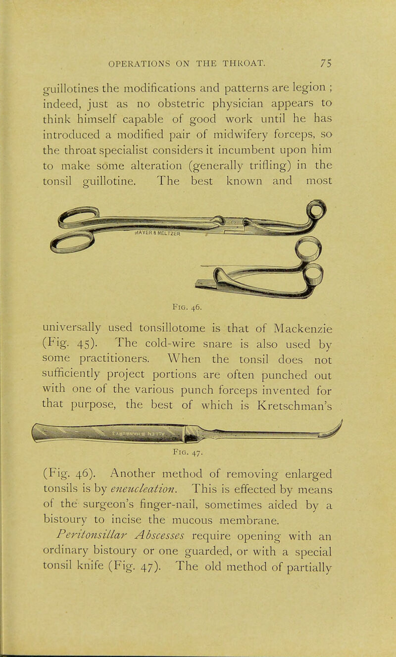 guillotines the modifications and patterns are legion ; indeed, just as no obstetric physician appears to think himself capable of good work until he has introduced a modified pair of midwifery forceps, so the throat specialist considers it incumbent upon him to make some alteration (generally trifling) in the tonsil guillotine. The best known and most o Fig. 46. universally used tonsillotome is that of Mackenzie (Fig- 45)- The cold-wire snare is also used by some practitioners. When the tonsil does not sufficiently project portions are often punched out with one of the various punch forceps invented for that purpose, the best of which is Kretschman's Fig. 47. (Fig. 46). Another method of removing enlarged tonsils is by eneucleation. This is effected by means of the surgeon's finger-nail, sometimes aided by a bistoury to incise the mucous membrane. Peritonsillar Abscesses require opening with an ordinary bistoury or one guarded, or with a special tonsil knife (Fig. 47). The old method of partially