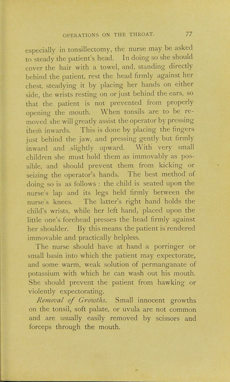 especially in tonsillectomy, the nurse may be asked to steady the patient's head. In doing so she should cover the hair with a towel, and, standing directly behind the patient, rest the head firmly against her chest, steadying it by placing her hands on either side, the wrists resting on or just behind the ears, so that the patient is not prevented from properly opening the mouth. When tonsils are to be re- moved she will greatly assist the operator by pressing them inwards. This is done by placing the fingers just behind the jaw, and pressing gently but firmly inward and slightly upward. With very small children she must hold them as immovably as pos- sible, and should prevent them from kicking or seizing the operator's hands. The best method of doing so is as follows : the child is seated upon the nurse's lap and its legs held firmly between the nurse's knees. The latter's right hand holds the child's wrists, while her left hand, placed upon the little one's forehead presses the head firmly against her shoulder. By this means the patient is rendered immovable and practically helpless. The nurse should have at hand a porringer or small basin into which the patient may expectorate, and some warm, weak solution of permanganate of potassium with which he can wash out his mouth. She should prevent the patient from hawking or violently expectorating. Removal of Growths. Small innocent growths on the tonsil, soft palate, or uvula are not common and are usually easily removed by scissors and forceps through the mouth.