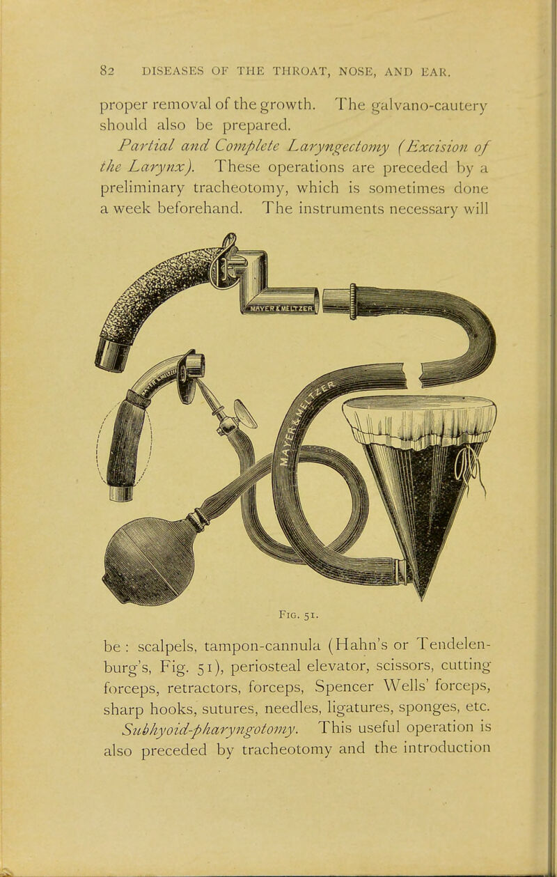 proper removal of the growth. The i^alvano-cautery should also be prepared. Partial and Complete Laryngectomy (Excision of the Larynx). These operations are preceded by a preliminary tracheotomy, which is sometimes done a week beforehand. The instruments necessary will Fig. 51. be: scalpels, tampon-cannula (Harm's or Tendelen- burg's, Fig. 51), periosteal elevator, scissors, cutting- forceps, retractors, forceps, Spencer Wells' forceps, sharp hooks, sutures, needles, ligatures, sponges, etc. Subhyoid-pharyngotomy. This useful operation is also preceded by tracheotomy and the introduction