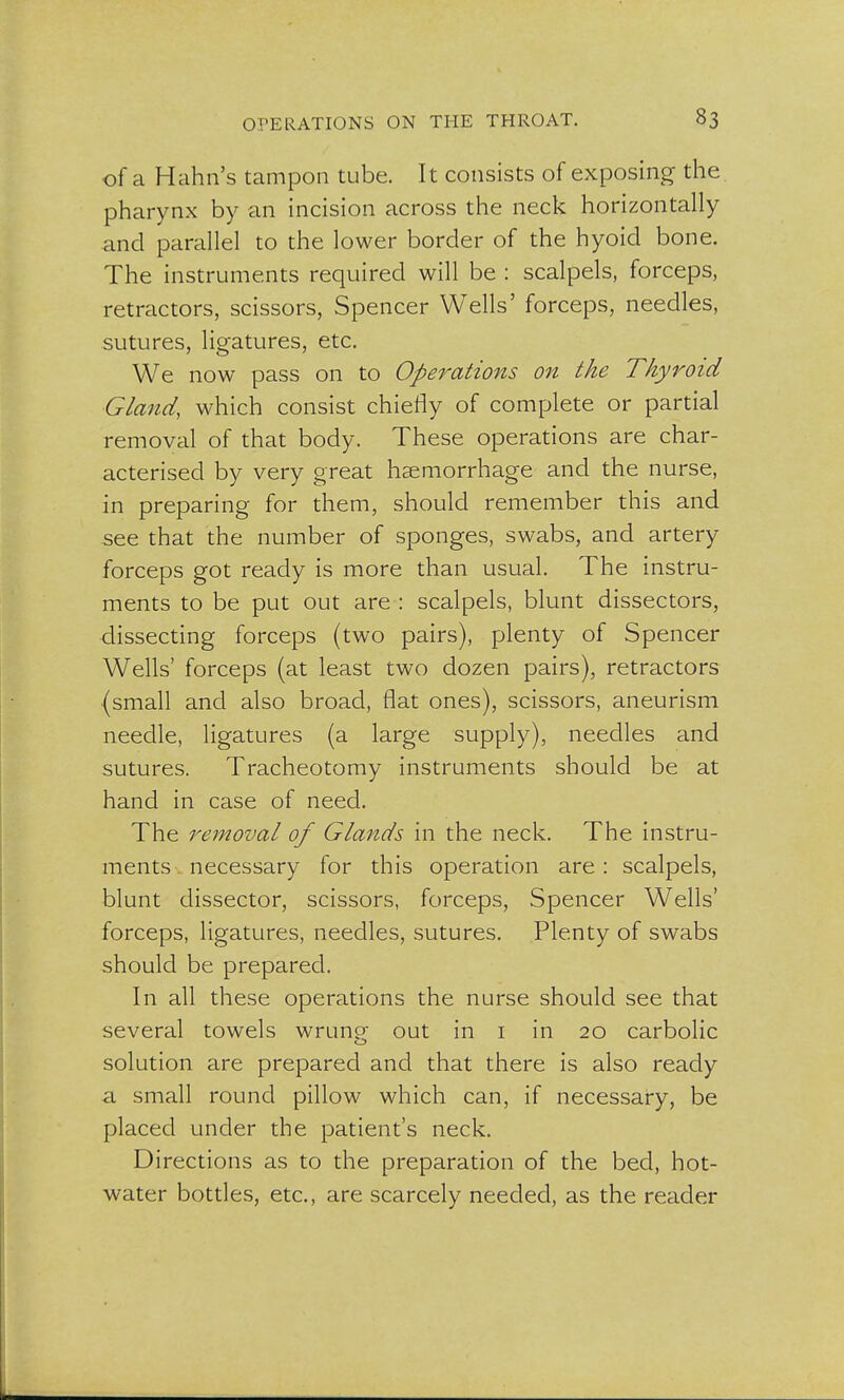 of a Hahn's tampon tube. It consists of exposing the pharynx by an incision across the neck horizontally and parallel to the lower border of the hyoid bone. The instruments required will be : scalpels, forceps, retractors, scissors, Spencer Wells' forceps, needles, sutures, ligatures, etc. We now pass on to Operations on the Thyroid Gland, which consist chiefly of complete or partial removal of that body. These operations are char- acterised by very great haemorrhage and the nurse, in preparing for them, should remember this and see that the number of sponges, swabs, and artery forceps got ready is more than usual. The instru- ments to be put out are : scalpels, blunt dissectors, dissecting forceps (two pairs), plenty of Spencer Wells' forceps (at least two dozen pairs), retractors (small and also broad, flat ones), scissors, aneurism needle, ligatures (a large supply), needles and sutures. Tracheotomy instruments should be at hand in case of need. The removal of Glands in the neck. The instru- ments . necessary for this operation are : scalpels, blunt dissector, scissors, forceps, Spencer Wells' forceps, ligatures, needles, sutures. Plenty of swabs should be prepared. In all these operations the nurse should see that several towels wrung out in 1 in 20 carbolic solution are prepared and that there is also ready a. small round pillow which can, if necessary, be placed under the patient's neck. Directions as to the preparation of the bed, hot- water bottles, etc., are scarcely needed, as the reader