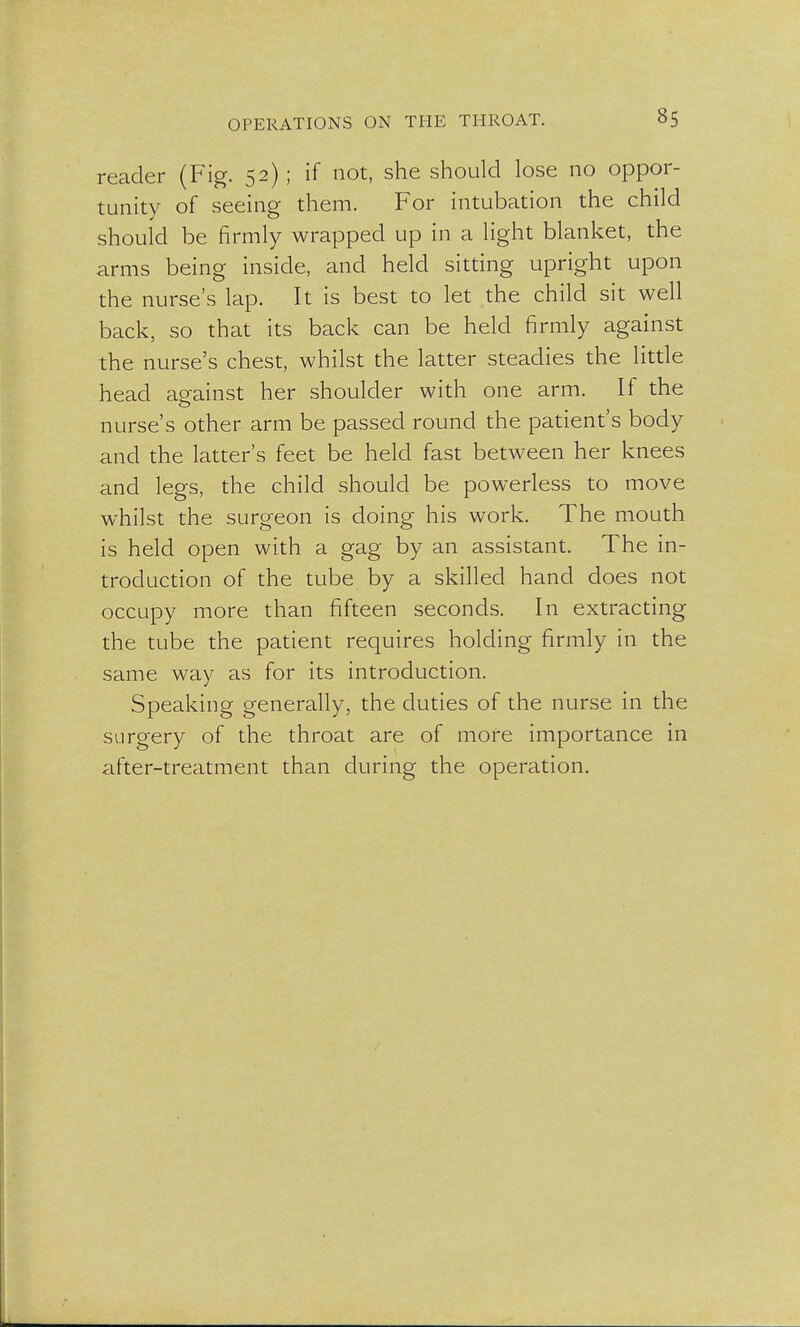 reader (Fig. 52); if not, she should lose 110 oppor- tunity of seeing them. For intubation the child should be firmly wrapped up in a light blanket, the arms being inside, and held sitting upright upon the nurse's lap. It is best to let the child sit well back, so that its back can be held firmly against the nurse's chest, whilst the latter steadies the little head against her shoulder with one arm. If the nurse's other arm be passed round the patient's body and the latter's feet be held fast between her knees and legs, the child should be powerless to move whilst the surgeon is doing his work. The mouth is held open with a gag by an assistant. The in- troduction of the tube by a skilled hand does not occupy more than fifteen seconds. In extracting the tube the patient requires holding firmly in the same way as for its introduction. Speaking generally, the duties of the nurse in the surgery of the throat are of more importance in after-treatment than during the operation.