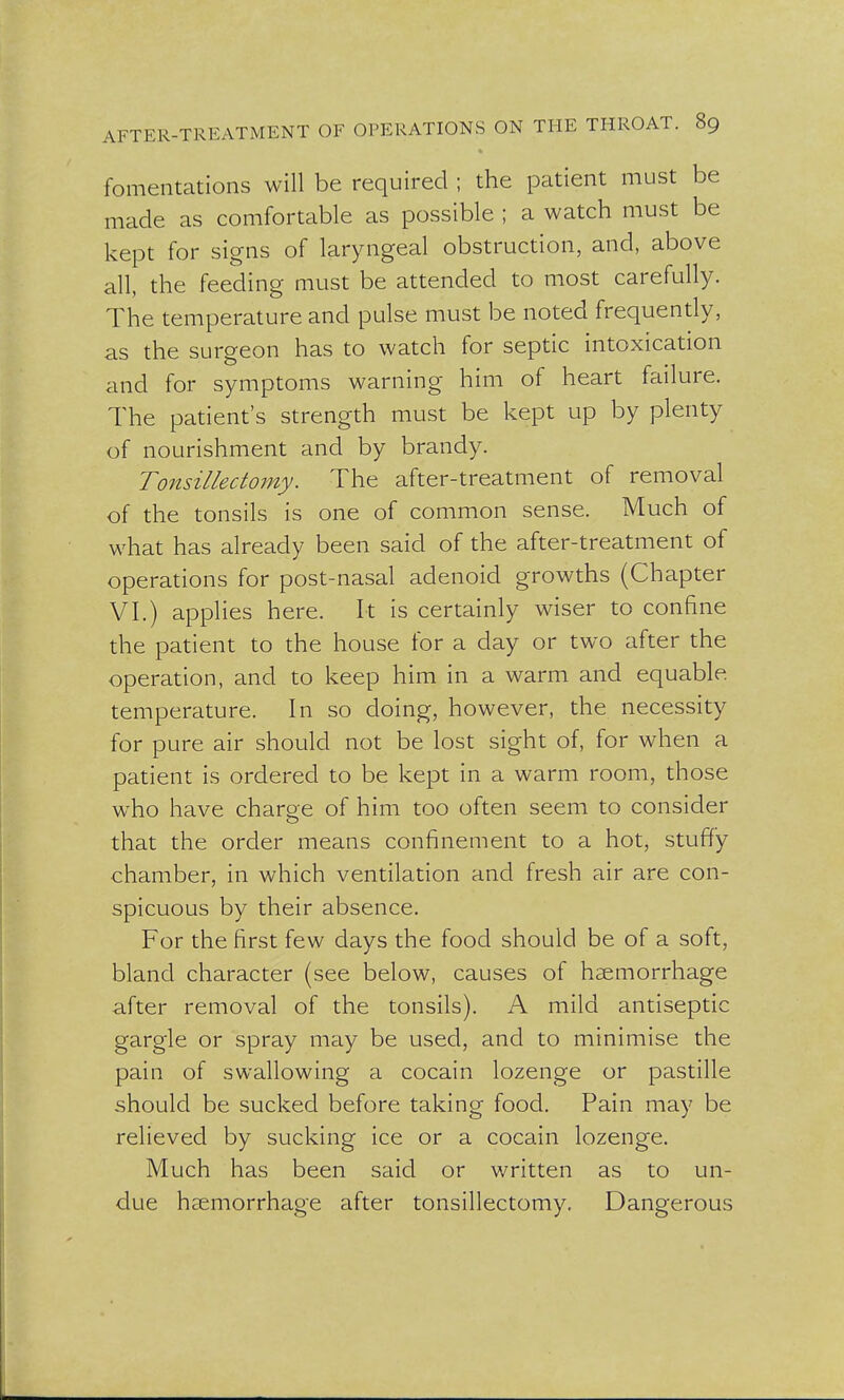 fomentations will be required ; the patient must be made as comfortable as possible ; a watch must be kept for signs of laryngeal obstruction, and, above all, the feeding must be attended to most carefully. The temperature and pulse must be noted frequently, as the surgeon has to watch for septic intoxication and for symptoms warning him of heart failure. The patient's strength must be kept up by plenty of nourishment and by brandy. Tonsillectomy. The after-treatment of removal of the tonsils is one of common sense. Much of what has already been said of the after-treatment of operations for post-nasal adenoid growths (Chapter VI.) applies here. It is certainly wiser to confine the patient to the house for a clay or two after the operation, and to keep him in a warm and equable temperature. In so doing, however, the necessity for pure air should not be lost sight of, for when a patient is ordered to be kept in a warm room, those who have charge of him too often seem to consider that the order means confinement to a hot, stuffy chamber, in which ventilation and fresh air are con- spicuous by their absence. For the first few days the food should be of a soft, bland character (see below, causes of haemorrhage after removal of the tonsils). A mild antiseptic gargle or spray may be used, and to minimise the pain of swallowing a cocain lozenge or pastille should be sucked before taking food. Pain may be relieved by sucking ice or a cocain lozenge. Much has been said or written as to un- due haemorrhage after tonsillectomy. Dangerous