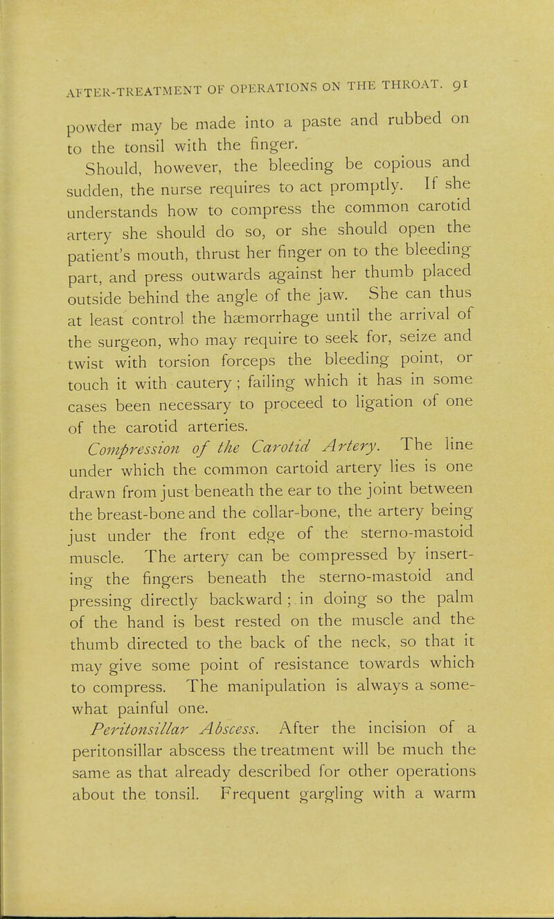 powder may be made into a paste and rubbed on to the tonsil with the finger. Should, however, the bleeding be copious and sudden, the nurse requires to act promptly. If she understands how to compress the common carotid artery she should do so, or she should open the patient's mouth, thrust her finger on to the bleeding part, and press outwards against her thumb placed outside behind the angle of the jaw. She can thus at least control the haemorrhage until the arrival of the surgeon, who may require to seek for, seize and twist with torsion forceps the bleeding point, or touch it with cautery ; failing which it has in some cases been necessary to proceed to ligation of one of the carotid arteries. Compression of the Carotid Artery. The line under which the common cartoid artery lies is one drawn from just beneath the ear to the joint between the breast-bone and the collar-bone, the artery being just under the front edge of the sterno-mastoid muscle. The artery can be compressed by insert- ing the fingers beneath the sterno-mastoid and pressing directly backward ;. in doing so the palm of the hand is best rested on the muscle and the thumb directed to the back of the neck, so that it may give some point of resistance towards which to compress. The manipulation is always a some- what painful one. Peritonsillar Abscess. After the incision of a peritonsillar abscess the treatment will be much the same as that already described for other operations about the tonsil. Frequent gargling with a warm