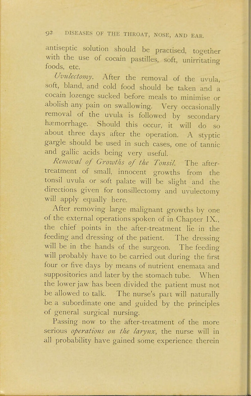 antiseptic solution should be practised, together with the use of cocain pastilles, soft, unirritating foods, etc. Uvulectomy. After the removal of the uvula, soft, bland, and cold food should be taken and a cocain lozenge sucked before meals to minimise or abolish any pain on swallowing. Very occasionally removal of the uvula is followed by secondary haemorrhage. Should this occur, it will do so about three days after the operation. A styptic gargle should be used in such cases, one of tannic and gallic acids being very useful. Removal of Growths of the Tonsil. The after- treatment of small, innocent growths from the tonsil uvula or soft palate will be slight and the directions given for tonsillectomy and uvulectomy will apply equally here. After removing large malignant growths by one of the external operations spoken of in Chapter IX., the chief points in the after-treatment lie in the feeding and dressing of the patient. The dressing will be in the hands of the surgeon. The feeding- will probably have to be carried out during the first four or five days by means of nutrient enemata and suppositories and later by the stomach tube. When the lower jaw has been divided the patient must not be allowed to talk. The nurse's part will naturally be a subordinate one and guided by the principles of general surgical nursing. Passing now to the after-treatment of the more serious operations on the larynx, the nurse will in all probability have gained some experience therein