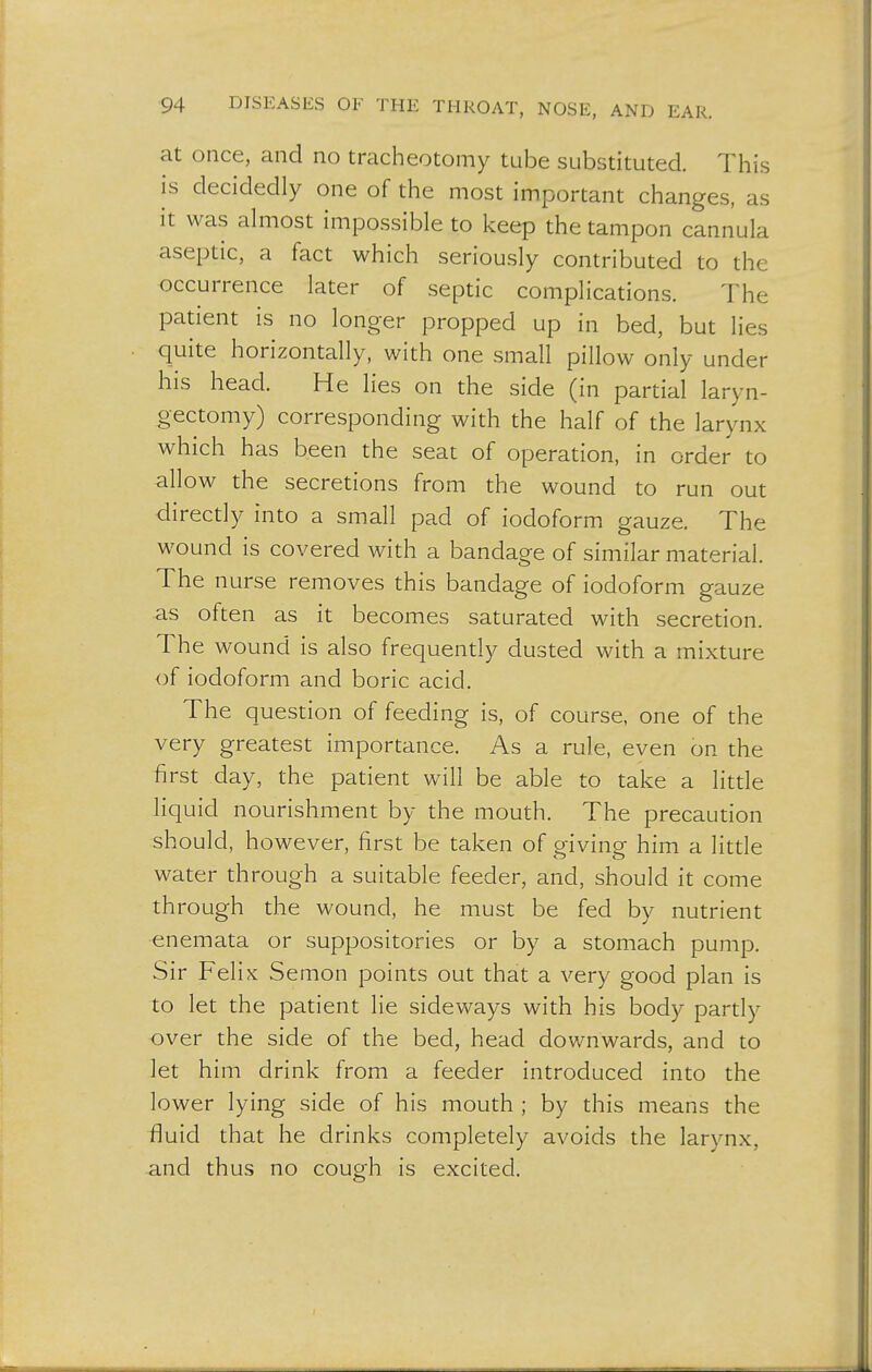 at once, and no tracheotomy tube substituted. This is decidedly one of the most important changes, as it was almost impossible to keep the tampon cannula aseptic, a fact which seriously contributed to the occurrence later of septic complications. The patient is no longer propped up in bed, but lies quite horizontally, with one small pillow only under his head. He lies on the side (in partial laryn- gectomy) corresponding with the half of the larynx which has been the seat of operation, in order to allow the secretions from the wound to run out directly into a small pad of iodoform gauze. The wound is covered with a bandage of similar material. The nurse removes this bandage of iodoform gauze as often as it becomes saturated with secretion. The wound is also frequently dusted with a mixture of iodoform and boric acid. The question of feeding is, of course, one of the very greatest importance. As a rule, even on the first day, the patient will be able to take a little liquid nourishment by the mouth. The precaution should, however, first be taken of giving him a little water through a suitable feeder, and, should it come through the wound, he must be fed by nutrient enemata or suppositories or by a stomach pump. Sir Felix Semon points out that a very good plan is to let the patient lie sideways with his body partly over the side of the bed, head downwards, and to let him drink from a feeder introduced into the lower lying side of his mouth ; by this means the fluid that he drinks completely avoids the larynx, and thus no cough is excited.
