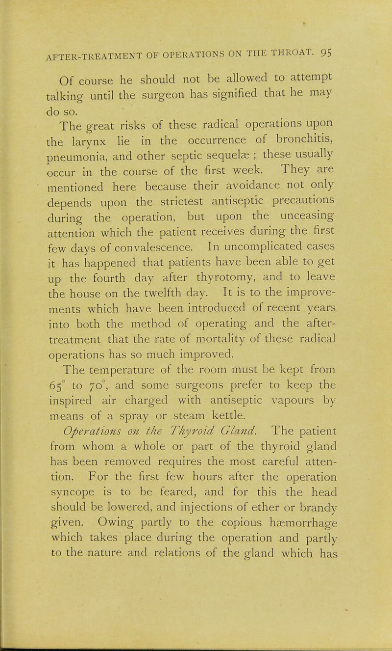 Of course he should not be allowed to attempt talking until the surgeon has signified that he may do so. The great risks of these radical operations upon the larynx lie in the occurrence of bronchitis, pneumonia, and other septic sequelae ; these usually occur in the course of the first week. They are mentioned here because their avoidance not only depends upon the strictest antiseptic precautions during the operation, but upon the unceasing attention which the patient receives during the first few days of convalescence. In uncomplicated cases it has happened that patients have been able to get up the fourth day after thyrotomy, and to leave the house on the twelfth day. It is to the improve- ments which have been introduced of recent years into both the method of operating and the after- treatment that the rate of mortality of these radical operations has so much improved. The temperature of the room must be kept from 65° to 70°, and some surgeons prefer to keep the inspired air charged with antiseptic vapours by means of a spray or steam kettle. Operations on the Thyroid Gla?id. The patient from whom a whole or part of the thyroid gland has been removed requires the most careful atten- tion. For the first few hours after the operation syncope is to be feared, and for this the head should be lowered, and injections of ether or brandy given. Owing partly to the copious haemorrhage which takes place during the operation and partly to the nature and relations of the gland which has