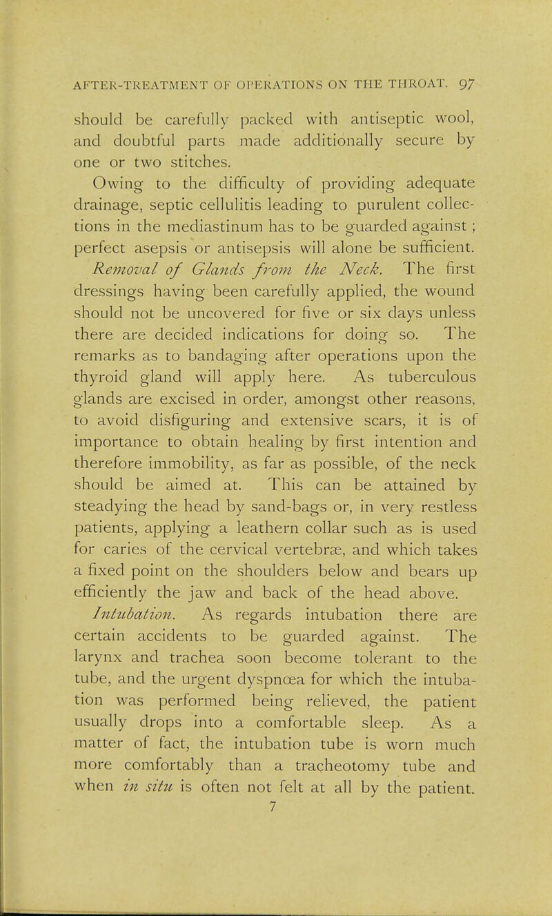 should be carefully packed with antiseptic wool, and doubtful parts made additionally secure by one or two stitches. Owing to the difficulty of providing adequate drainage, septic cellulitis leading to purulent collec- tions in the mediastinum has to be guarded against ; perfect asepsis or antisepsis will alone be sufficient. Removal of Glands from the Neck. The first dressings having been carefully applied, the wound should not be uncovered for five or six days unless there are decided indications for doino- so. The remarks as to bandaging after operations upon the thyroid gland will apply here. As tuberculous glands are excised in order, amongst other reasons, to avoid disfiguring and extensive scars, it is of importance to obtain healing by first intention and therefore immobility, as far as possible, of the neck should be aimed at. This can be attained by steadying the head by sand-bags or, in very restless patients, applying a leathern collar such as is used for caries of the cervical vertebrae, and which takes a fixed point on the shoulders below and bears up efficiently the jaw and back of the head above. Intubation. As regards intubation there are certain accidents to be guarded against. The larynx and trachea soon become tolerant to the tube, and the urgent dyspnoea for which the intuba- tion was performed being relieved, the patient usually drops into a comfortable sleep. As a matter of fact, the intubation tube is worn much more comfortably than a tracheotomy tube and when in situ is often not felt at all by the patient. 7