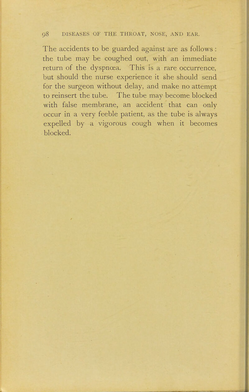 The accidents to be guarded against are as follows : the tube may be coughed out, with an immediate return of the dyspnoea. This is a rare occurrence, but should the nurse experience it she should send for the surgeon without delay, and make no attempt to reinsert the tube. The tube may become blocked with false membrane, an accident that can only occur in a very feeble patient, as the tube is always expelled by a vigorous cough when it becomes blocked.