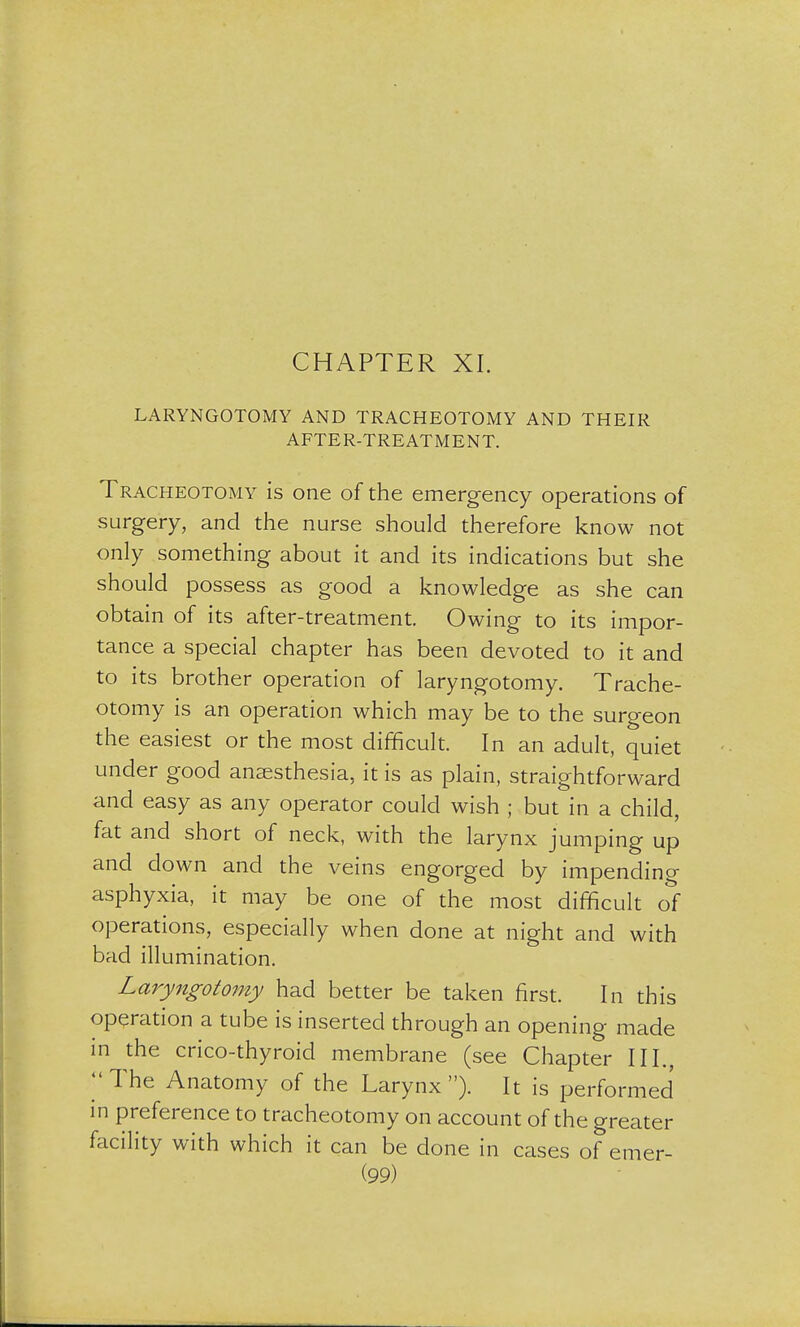 CHAPTER XI. LARYNGOTOMY AND TRACHEOTOMY AND THEIR AFTER-TREATMENT. Tracheotomy is one of the emergency operations of surgery, and the nurse should therefore know not only something about it and its indications but she should possess as good a knowledge as she can obtain of its after-treatment. Owing to its impor- tance a special chapter has been devoted to it and to its brother operation of laryngotomy. Trache- otomy is an operation which may be to the surgeon the easiest or the most difficult. In an adult, quiet under good anaesthesia, it is as plain, straightforward and easy as any operator could wish ; but in a child, fat and short of neck, with the larynx jumping up and down and the veins engorged by impending asphyxia, it may be one of the most difficult of operations, especially when done at night and with bad illumination. Laryngotomy had better be taken first. In this operation a tube is inserted through an opening made in the crico-thyroid membrane (see Chapter III. ''The Anatomy of the Larynx). It is performed in preference to tracheotomy on account of the greater facility with which it can be done in cases of etner-