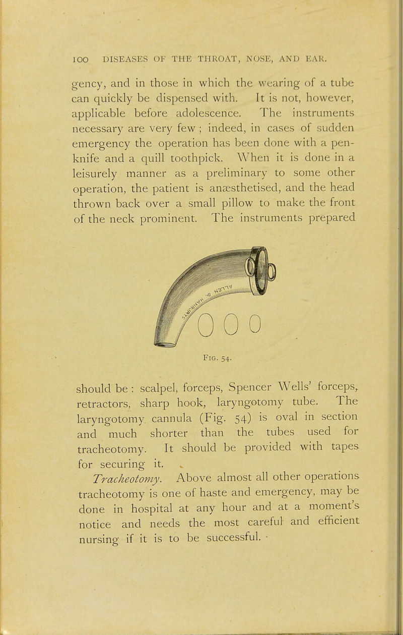 gency, and in those in which the wearing of a tube can quickly be dispensed with. It is not, however, applicable before adolescence. The instruments necessary are very few ; indeed, in cases of sudden emergency the operation has been done with a pen- knife and a quill toothpick. When it is done in a leisurely manner as a preliminary to some other operation, the patient is anaesthetised, and the head thrown back over a small pillow to make the front of the neck prominent. The instruments prepared Fig. 54. should be : scalpel, forceps, Spencer Wells' forceps, retractors, sharp hook, laryngotomy tube. The laryngotomy. cannula (Fig. 54) is oval in section and much shorter than the tubes used for tracheotomy. It should be provided with tapes for securing it. Tracheotomy. Above almost all other operations tracheotomy is one of haste and emergency, may be done in hospital at any hour and at a moment's notice and needs the most careful and efficient nursing if it is to be successful. •