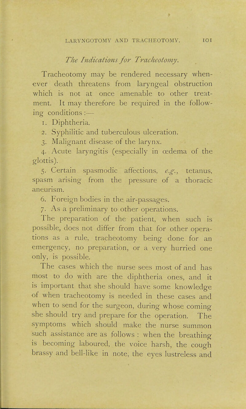 The Indications for Tracheotomy. Tracheotomy may be rendered necessary when- ever death threatens from laryngeal obstruction which is not at once amenable to other treat- ment. It may therefore be required in the follow- ing conditions :— 1. Diphtheria. 2. Syphilitic and tuberculous ulceration. 3. Malignant disease of the larynx. 4. Acute laryngitis (especially in oedema of the glottis). 5. Certain spasmodic affections, e.g., tetanus, spasm arising from the pressure of a thoracic aneurism. 6. Foreign bodies in the air-passages. 7. As a preliminary to other operations. The preparation of the patient, when such is possible, does not differ from that for other opera- tions as a rule, tracheotomy being done for an emergency, no preparation, or a very hurried one only, is possible. The cases which the nurse sees most of and has most to do with are the diphtheria ones, and it is important that she should have some knowledge of when tracheotomy is needed in these cases and when to send for the surgeon, during whose coming she should try and prepare for the operation. The symptoms which should make the nurse summon such assistance are as follows : when the breathing is becoming laboured, the voice harsh, the cough brassy and bell-like in note, the eyes lustreless and