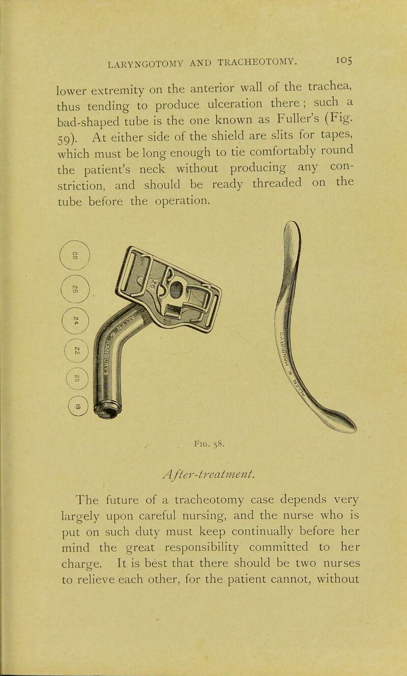 lower extremity on the anterior wall of the trachea, thus tending to produce ulceration there ; such a bad-shaped tube is the one known as Fuller's (Fig. 59). At either side of the shield are slits for tapes, which must be long enough to tie comfortably round the patient's neck without producing any con- striction, and should be ready threaded on the tube before the operation. Fig. 58. After-treatment. The future of a tracheotomy case depends very largely upon careful nursing, and the nurse who is put on such duty must keep continually before her mind the great responsibility committed to her charge. It is best that there should be two nurses to relieve each other, for the patient cannot, without