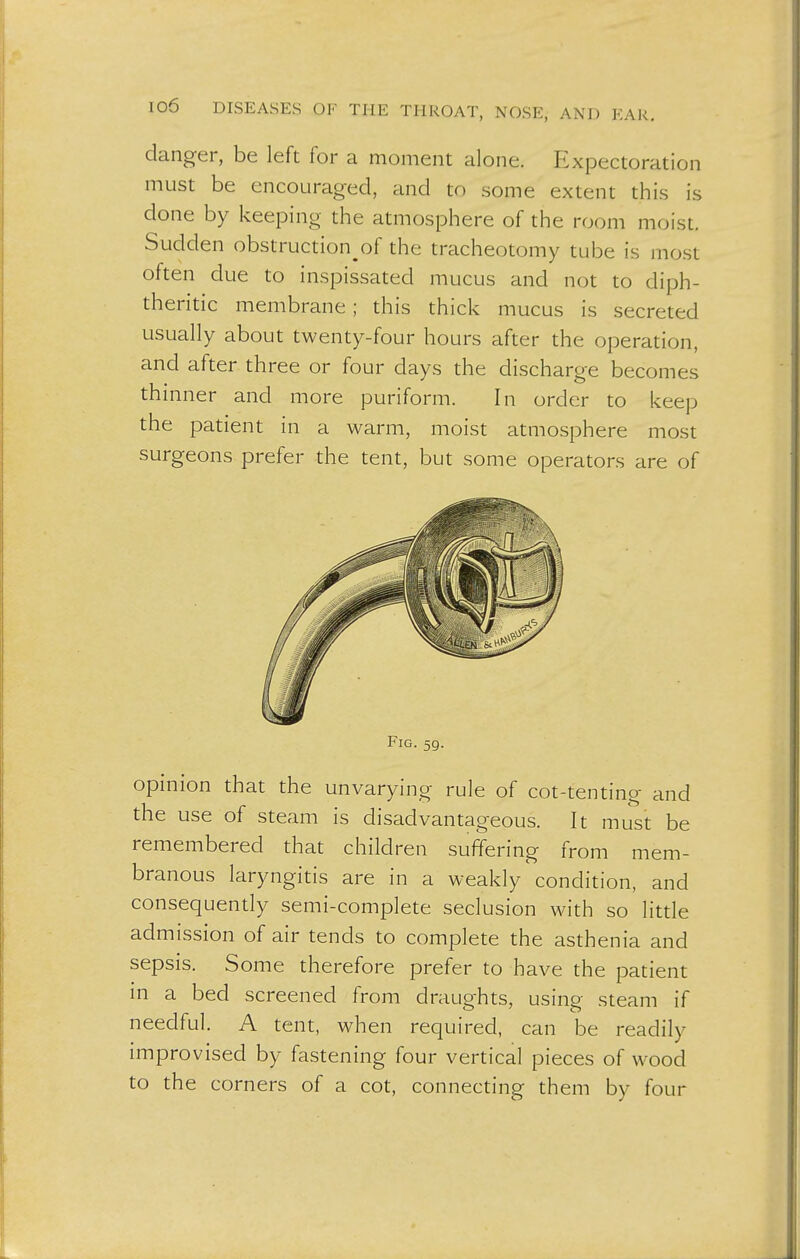 danger, be left for a moment alone. Expectoration must be encouraged, and to some extent this is done by keeping the atmosphere of the room moist. Sudden obstruction^ the tracheotomy tube is most often due to inspissated mucus and not to diph- theritic membrane; this thick mucus is secreted usually about twenty-four hours after the operation, and after three or four days the discharge becomes thinner and more puriform. In order to keep the patient in a warm, moist atmosphere most surgeons prefer the tent, but some operators are of Fig. 59. opinion that the unvarying rule of cot-tenting and the use of steam is disadvantageous. It must be remembered that children suffering from mem- branous laryngitis are in a weakly condition, and consequently semi-complete seclusion with so little admission of air tends to complete the asthenia and sepsis. Some therefore prefer to have the patient in a bed screened from draughts, using steam if needful. A tent, when required, can be readily improvised by fastening four vertical pieces of wood to the corners of a cot, connecting them by four