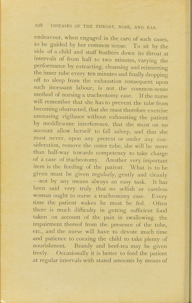 endeavour, when engaged in the care of such cases, to be guided by her common sense. To sit by the side of a child and stuff feathers down its throat at intervals of from half to two minutes, varying the performance by extracting, cleansing and reinserting the inner tube every ten minutes and finally dropping off to sleep from the exhaustion consequent upon such incessant labour, is not the common-sense method of nursing a tracheotomy case. If the nurse will remember that she has to prevent the tube from becoming obstructed, that she must therefore exercise unceasing vigilance without exhausting the patient by meddlesome interference, that she must on no account allow herself to fall asleep, and that she must never, upon any pretext or under any con- sideration, remove the outer tube, she will be more than half-way towards competency to take charge of a case of tracheotomy. Another very important item is the feeding of the patient. What is to be given must be given regularly, gently and cleanly —not by any means always an easy task. It has been said very truly that no selfish or careless woman ought to nurse a tracheotomy case. Every time the patient wakes he must be fed. Often there is much difficulty in getting sufficient food taken on account of the pain in swallowing, the impairment thereof from the presence of the tube, etc., and the nurse will have to devote much time and patience to coaxing the child to take plenty of nourishment. Brandy and beef-tea may be given freely. Occasionally it is better to feed the patient at regular intervals with stated amounts by means of