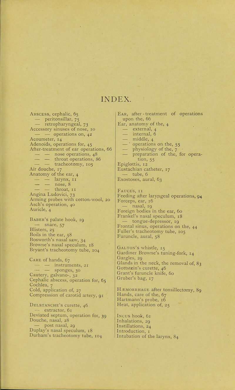 INDEX. Abscess, cephalic, 6.5 — peritonsillar, 75 — retropharyngeal, 73 Accessory sinuses of nose, 10 — — operations on, 42 Acoumeter, 14 Adenoids, operations for, 45 After-treatment of ear operations, 66 — — nose operations, 48 — — throat operations, 86 — — tracheotomy, 105 Air douche, 17 Anatomy of the ear, 4 — — larynx, 11 — — nose, 8 — — throat, 11 Angina Ludovici, 73 Arming probes with cotton-wool, 20 Asch's operation, 40 Auricle, 4 Baber's palate hook, 19 — snare, 57 Blisters, 25 Boils in the ear, 58 Bosworth's nasal saw, 34 Browne's nasal speculum, 18 Bryant's tracheotomy tube, 104 Care of hands, 67 — — instruments, 21 — — sponges, 30 Cautery, galvano-, 32 Cephalic abscess, operation for, 65 Cochlea, 7 Cold, application of, 27 Compression of carotid artery, 91 Delstanche's curette, 46 - extractor, 61 Deviated septum, operation for, 39 Douche, nasal, 28 — post nasal, 29 Duplay's nasal speculum, 18 Durham's tracheotomy tube, 104 Ear, after - treatment of operations upon the, 66 Ear, anatomy of the, 4 — external, 4 — internal, 6 — middle, 4 — ' operations on the, 55 — physiology of the, 7 — preparation of the, for opera- tion, 55 Epiglottis, 12 Eustachian catheter, 17 — tube, 6 Exostoses, aural, 63 Fauces, ii Feeding after laryngeal operations, 94 Forceps, ear, 16 — nasal, 19 Foreign bodies in the ear, 60 Frankel's nasal speculum, 18 — tongue-depressor, 19 Frontal sinus, operations on the, 44 Fuller's tracheotomy tube, 105 Furuncle, aural, 58 Galton's whistle, 15 Gardiner Browne's tuning-fork, 14 Gargles, 29 Glands in the neck, the removal of, 83 Gottstein's curette, 46 Grant's furuncle knife, 60 Gruber's bag, 17 Hemorrhage after tonsillectomy, 89 Hands, care of the, 67 Hartmann's probe, 16 Heat, application of, 25 Incus hook, 61 Inhalations, 29 Instillations, 24 Introduction, 1 Intubation of the larynx, 84