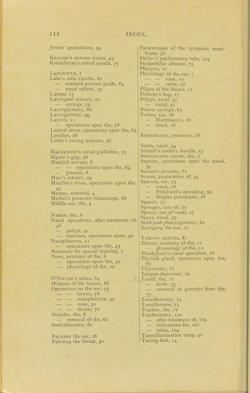 Jones' spokeshave, 34 Krause's antrum trocar, 43 Kretschman's tonsil punch, 75 Labyrinth,7 Lake's attic curette, 61 — mastoid antrum guide, 64 — nasal splints, 35 Lamps, 13 Laryngeal mirrors, 20 — - syringe, 79 Laryngectomy, 82 Laryngotomy, gg Larynx, 11 — operations upon the, 78 Lateral sinus, operations upon the, 65 Leeches, 26 Lister's strong mixture, 56 Mackenzie's tonsil guillotine, 75 Mason's gag, 38 Mastoid antrum, 6 — — operations upon the, 64 — process, 6 Maw's inhaler, 29 Maxillary sinus, operations upon the, 43 Meatus, external, 4 Michel's posterior rhinoscope, 18 Middle ear, the, 4 Nares, the, 8 Nasal operations, after-treatment of, 48 — polypi, 41 — tumours, operations upon, 40 Nasopharynx, 11 — operations upon the, 45 Necessity for special training, 2 Nose, anatomy of the, 8 — operations upon the, 32 — physiology of the, 10 O'Dwyer's tubes, 84 j GEdema of the larynx, 88 Operations on the ear, 55 — — larynx, 78 — — nasopharynx, 45 — — nose, 32 — — throat, 72 Ossicles, the, 6 — removal of the, 61 Ossiculectomy, 61 Packing the ear, 26 Painting the throat, 30 Paracentesis of the tympanic mem- brane, 58 Parker's tracheotomy tube, 104 J'ciitonsillar abscess, 75 Pharynx, 1 j Physiology of the ear, 7 — — nose, 10 — — voice, 12 Pillars of the fauces, 11 Politzer's bag, 17 Polypi, aural, 57 — nasal, 41 Pravaz syringe, 65 Probes, ear, 16 — Hartmann's, 16 — nasal, 16 Rhinoscope, posterior, 18 Saws, nasal, 34 Schech's cautery handle, 33 Semicircular canals, the, 7 Septum, operations upon the nasal, 39 Sexton's pincette, 61 Snares, preparation of, 34 Specula, ear, 15 — nasal, 18 — Pritchard's operating, 59 — Siegles pneumatic, 16 Speech, 12 Sponges, care of, 30 Sprays, use of nasal, 27 Spurs, nasal, 3g Subhyoid pharyngotomy, 82 Syringing the ear, 22 Tampon cannula, 81 Throat, anatomy of the, 11 — physiology of the, 12 Thudichum's nasal speculum, 18 Thyroid gland, operations upon the, 83 Thyrotomy, 81 Tongile-depressor, ig Tonsil, the, 11 — knife, 75 — removal of growths from the, 77 Tonsillectomy, 74 Tonsillotome, 75 Trachea, the, 12 Tracheotomy, 100 — after-treatment of, 105 — indications for, 101 — tubes, 104 Transillumination lamp, 42 Tuning-fork, 14