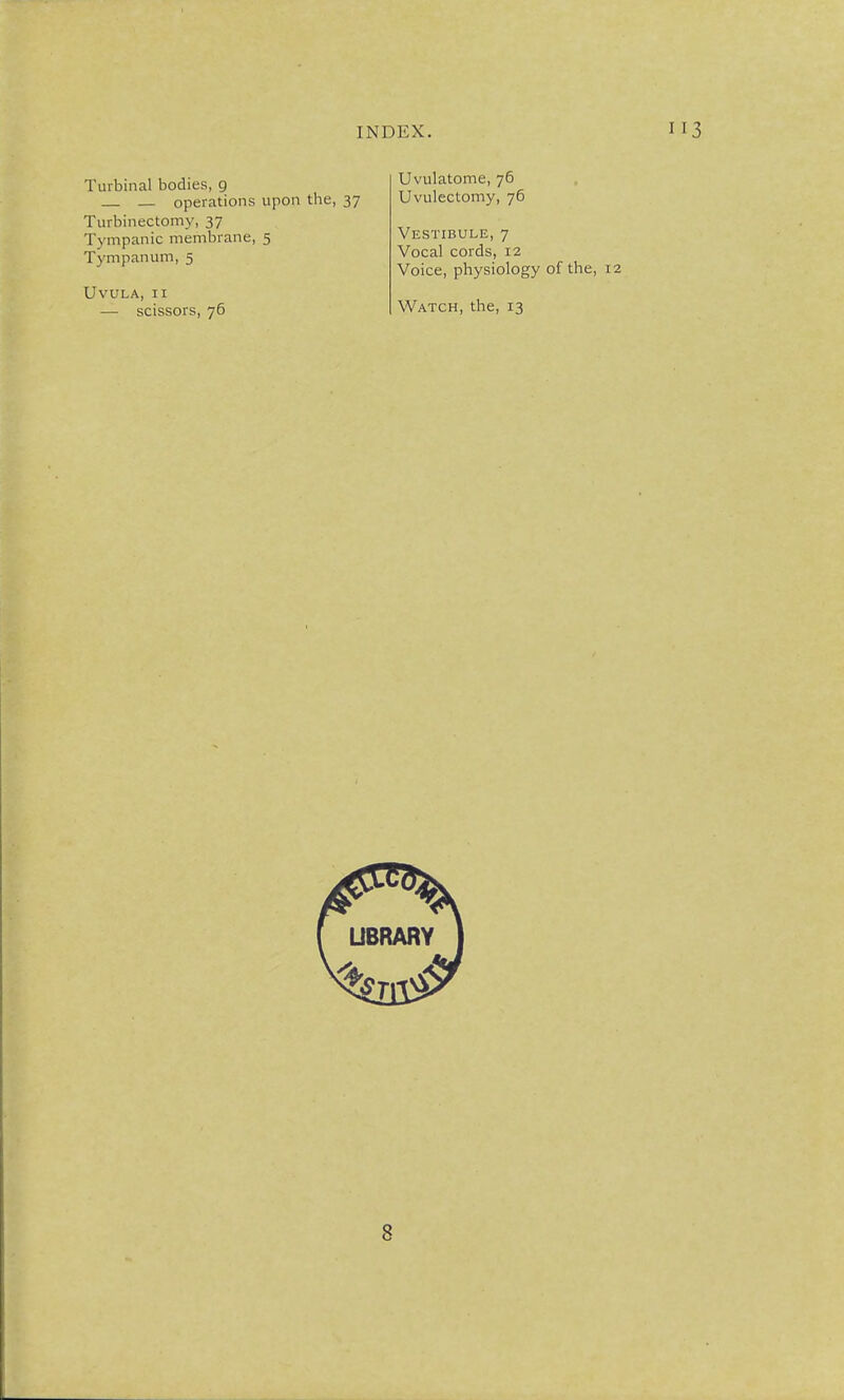 Turbinal bodies, 9 — operations upon the, 37 Turbinectomy, 37 Tympanic membrane, 5 Tympanum, 5 Uvula, ii — scissors, 76 Uvulatome, 76 Uvulectomy, 76 Vestibule, 7 Vocal cords, 12 Voice, physiology of the, Watch, the, 13 8