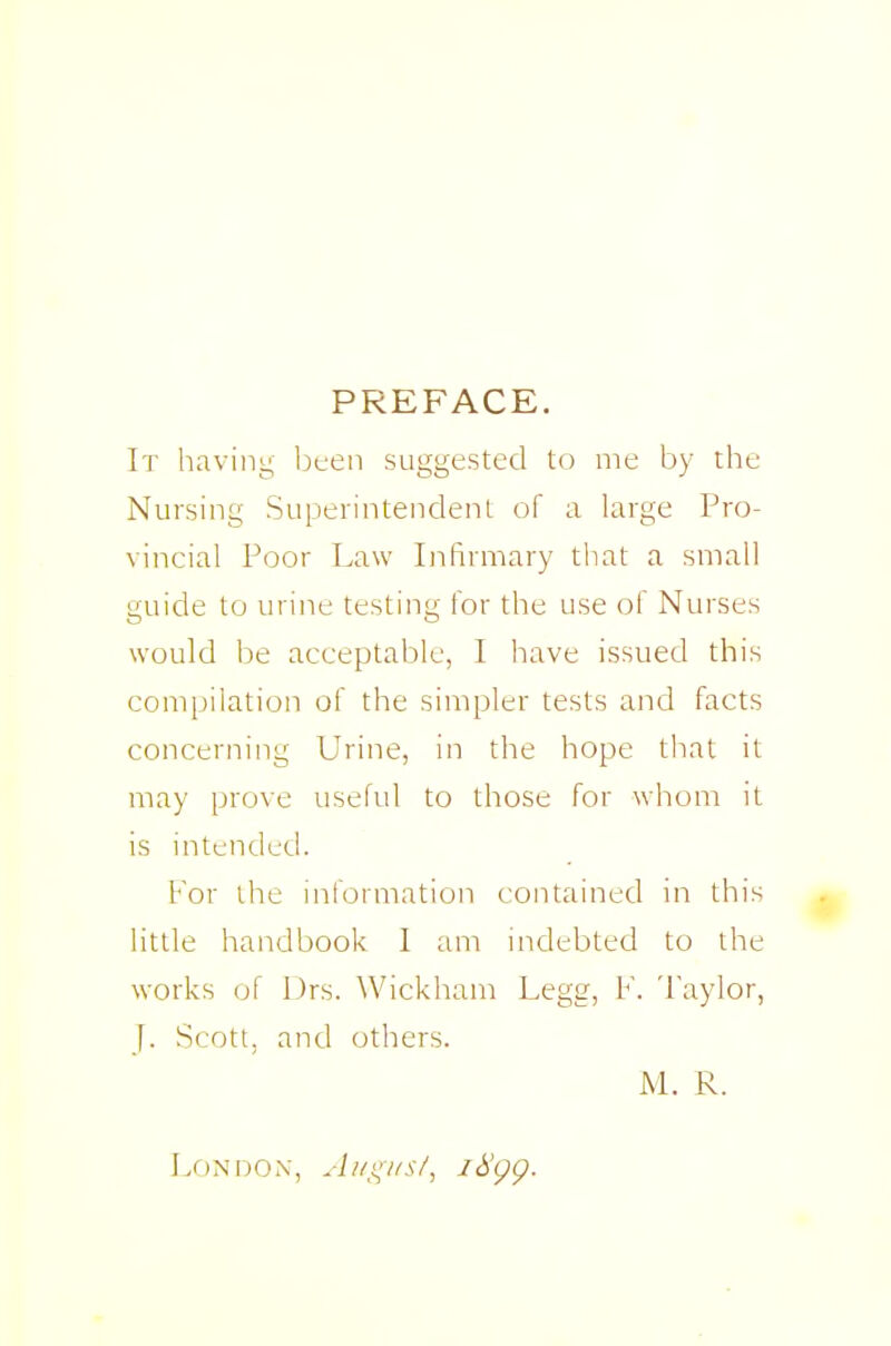PREFACE. It having bten suggested to me by the Nursing Superintendenl of a large Pro- vincial Poor Law Infirmary that a small guide to urine testing for the use of Nurses would be acceptable, I have issued this compilation of the simpler tests and facts concerning Urine, in the hope that it may prove useful to those for whom it is intended. For the information contained in this little handbook I am indebted to the works of l)rs. Wickham Legg, F. Taylor, J. Scott, and others. M. R.