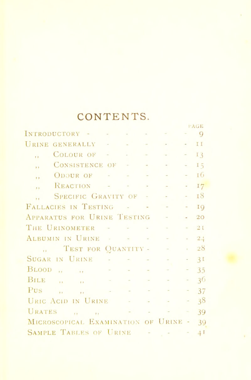 CONTENTS. In I'ROUucroKv ----- g Urine generally - - - - - ii Colour ok - - - - - i,^ Consistence of - - - - 15 Od.)UR of - - - - - 16 IvEAcrioN ----- 17 Specific Gra\itv of - - - iS Fallacies in Testino - - - - 19 Apparatus for Urine Thsiing - - 20 The Urinometer - - ■ - - 21 Albumin in Urine ----- 24 Test for ()uantit\' - - -28 Sugar in Urine - - - - • 3t Bloou ,, ,, ----- 35 Bile ., ,. ----- 36 I'us „ ,, ----- 37 Uric Acin in Ukini'; - - - - 38 Ukaihs ., ,. - - - 39 MiCROScoi'iCAi. P2xAMiNAriox of Urine - jg Sample Taiu.ks oI'- Urine - - - 4'