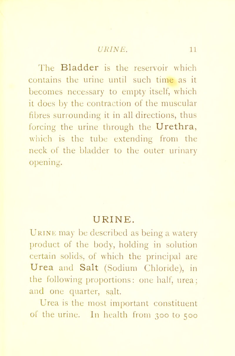 I'he Bladder is tht resenoir which contains the urine until such time as it becomes necessary to empty itself, which it does by the contraction of the muscular fibres sunoundmg it in all directions, thus forcing the urine through the Urethra, wliich is the tube extending from the neck of the bladder to the outer urinary opening. URINE. Urinic may be described as being a watery product of the body, holding in solution certain solids, of which the principal are Urea and Salt (Sodium Chloride), in the following proportions: one half, urea; and one quarter, salt. Urea is the most important constituent of the urine. In health from 300 to 500