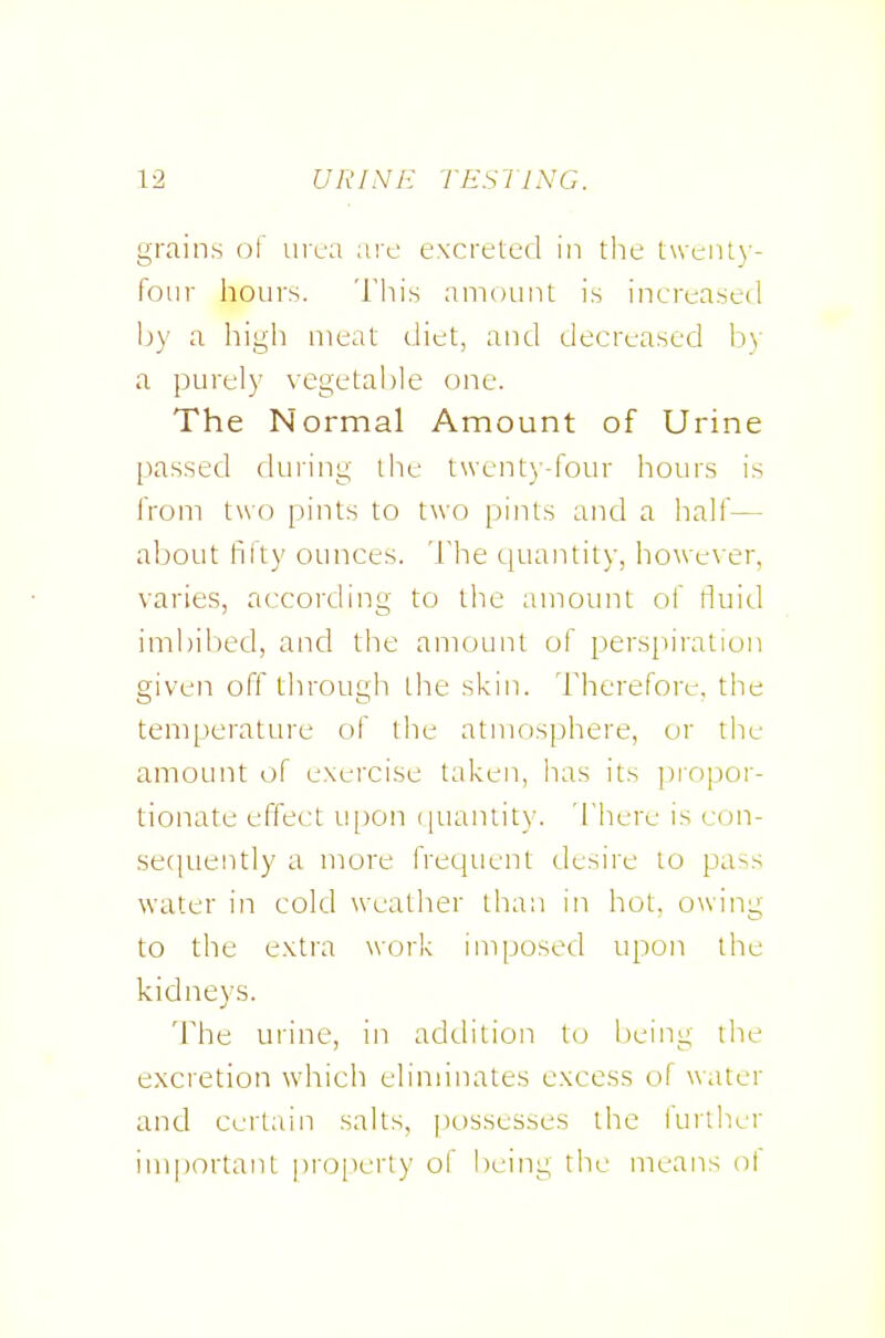 grains of urea are excreted in the twciU)-- foiir hours. This amount is increased by a high meat diet, and decreased by a purely vegetable one. The Normal Amount of Urine pas.sed during the twenty-four hours is from two pints to two pints and a half— about I'lity ounces. Tlie quantity, however, varies, according to the amount of tluid imbibed, and the amount of perspiration given off tlirough the skin. Therefore, the temperature of tlie atmosphere, or the amount of exercise taken, has its propor- tionate effect u[)on i|uantity. 'I'here is con- seciuently a more frequent desire to pa-^s water in cold weather than in hot. owing to the extra work imposed upon the kidneys. The urine, in addition to being the excretion which eliminates excess of water and Certain salts, possesses the lurther important pro[ierty of being the means of