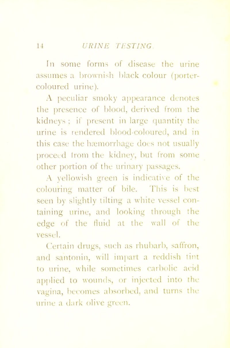 fn some forms of disease the mine assumes a brownish black colour (]jorter- coloured urine). A peculiar smok)' ajipearance denotes the presence of blood, derived from the kidneys ; if present in large (|uantit\- the urine is rendered blood-coloured, and in this case the h;emorrhage doi.s not usually proceed Irom the kidnev, but from some other portion of tlx- urinary passages. .-V \-ello\vish gieen is indicati\e of the colouring matter of bile. This is liest seen b)- slightly tilting a white vessel con- taining urine, and looking through the edge fif the fluid at the wall of the vessel. Certain drugs, such as rhubarb, saffron, and santonin, will impart a reddish lint to urine, while sometimes carbolic acid applied to wotmds, or injcctctl into die vagina, becomes absorbed, and turns the urine a dark olive green.