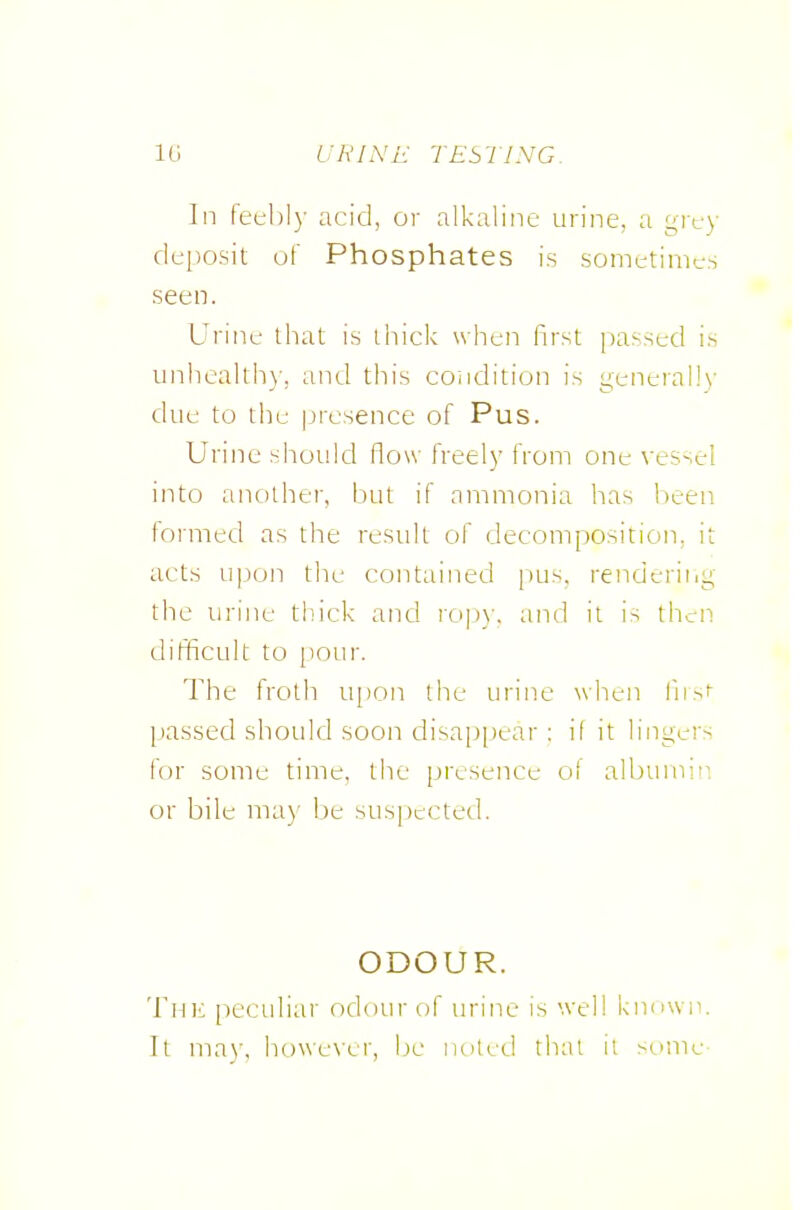 In feehl)- acid, or alkaline urine, a grt-y deposit of Phosphates is sometimes seen. Urine that is thick when first passed is unhcalth)-, and this coiidition is general!\' due to thu presence of Pus. Urine should flow freely from one vessel into another, but if ammonia has been foimed as the result of decomposition, it acts u].)on the contained pus, renderit.g the iiri]ie thick and rop)-. and it is then difficult to pour. The froth upon the urine when fnsf passed should soon disap[)ear : if it lingers for some time, the presence ol albumin or bile may be suspected. ODOUR. Tnii peculiar odour of urine is well known. It may, however, be noted that it semie