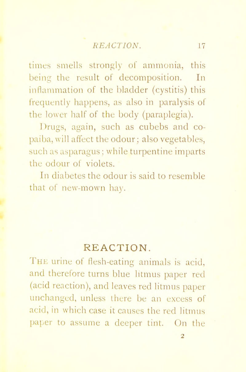 REACTION. n times smells strongly of ammonia, this being the result of decomposition. In inflammation of the bladder (cystitis) this frequently happens, as also in paralysis of the lower half of the body (paraplegia). Drugs, again, such as cubebs and co- paiba, will affect the odour ; also vegetables, such as asparagus ; while turpentine imparts the odour of violets. In diabetes the odour is said to resemble that of new-mown ha)'. REACTION. The urine of flesh-eating animals is acid, and therefore turns blue litmus paper red (acid reaction), and leaves red litmus paper unchanged, unless there be an excess of acid, in which case it causes the red litmus paper to assume a deeper tint. On the 2