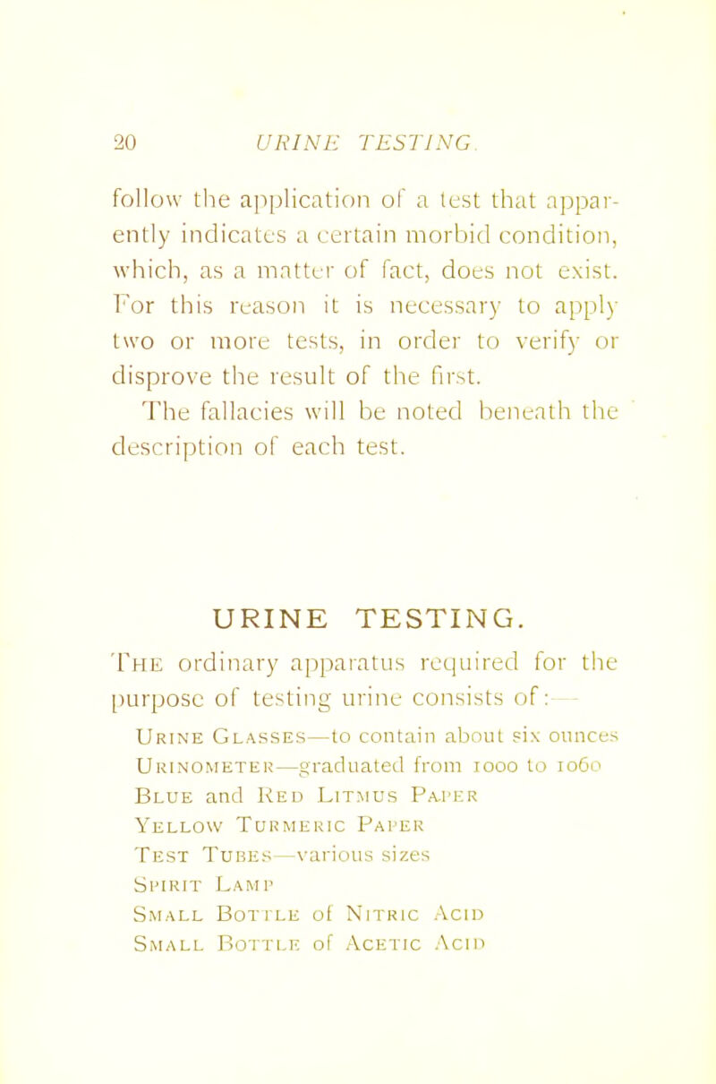 follow the application of a test that appai-- ently indicates a certain morbid condition, which, as a matter of fact, does not exist. For this reason it is necessary to appl)' two or more tests, in order to verify or disprove the result of the first. The fallacies will be noted beneath the description of each test. URINE TESTING. The ordinary apparatus required for the purpose of testing urine consists of: - - Urine Glasses—to contain about six ounces Urinometei;—graduated from looo to 1060 Blue and Red Litmus P.a-I'er Yellow Turmeric Paper Test Tube.^^—\-arious sizes Spirit Lamp Small Bottle of Nitric Acid Small Bottle of Acetic .'\cin