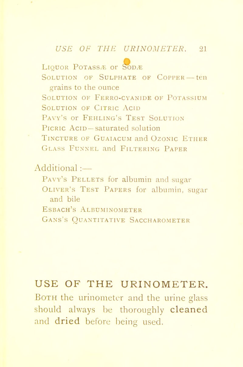 Liquor Potass.tl or ^d.-t: Solution of Sulphate of Copper — ten grains to the ounce Solution of Ferro-cvanide of Potassiuim Solution of Citric Acid PA\-y's or Fehling's Test Solution Picric Acid—saturated solution Tincture of Guaiacum and Ozonic Ether Glass Funnel and Filtering Paper Additional :— Pavy's Pellets for albumin and sugar Oliver's Test Papers for albumin, sugar and bile Esbach's Albuminometer Gans's Quantitative Saccharometer USE OF THE URINOMETER. Both the urinometcr and the urine glass should always be thoroughly cleaned and dried before being used.