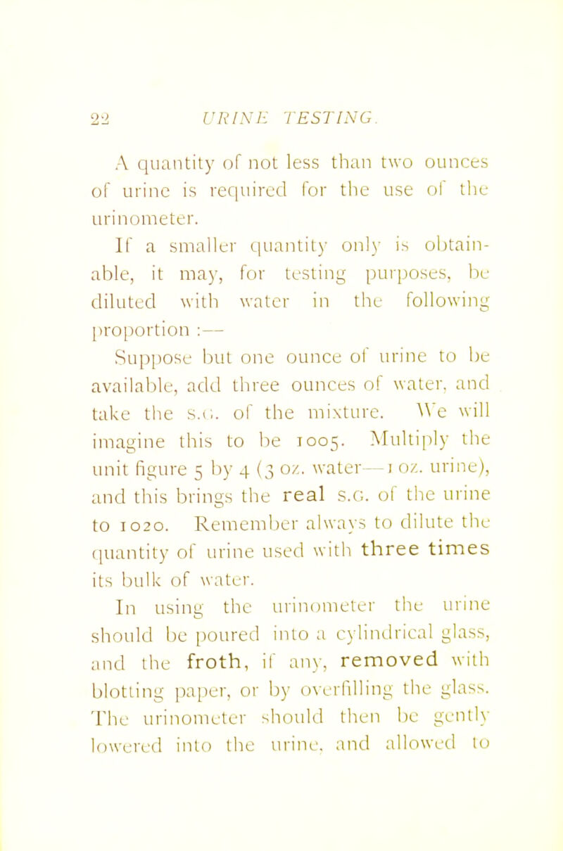 A quantity of not less than two ounces of urine is required for the use of the urinometer. If a smaller quantity onl}' is obtain- able, it may, for testing purposes, be diluted with water in the following proportion :— Suppose but one ounce of urine to be available, add three ounces of water, and take tiie s.r,. of the mixture. ^^'e will imagine this to be 1005. Multiply the unit figure 5 by 4 (3 oz. water—i oz. urine), and this brings the real .s.g. of the urine to 1020. Rememljer always to dilute the quantity of urine used with three times its bulk of water. In using the urinometer the urine should be poured into a cylindrical glass, and the froth, if anv, removed with blotting paper, or by overfilling the glass. The urinometer should then be genii}' lowered into the urine, and allowed to