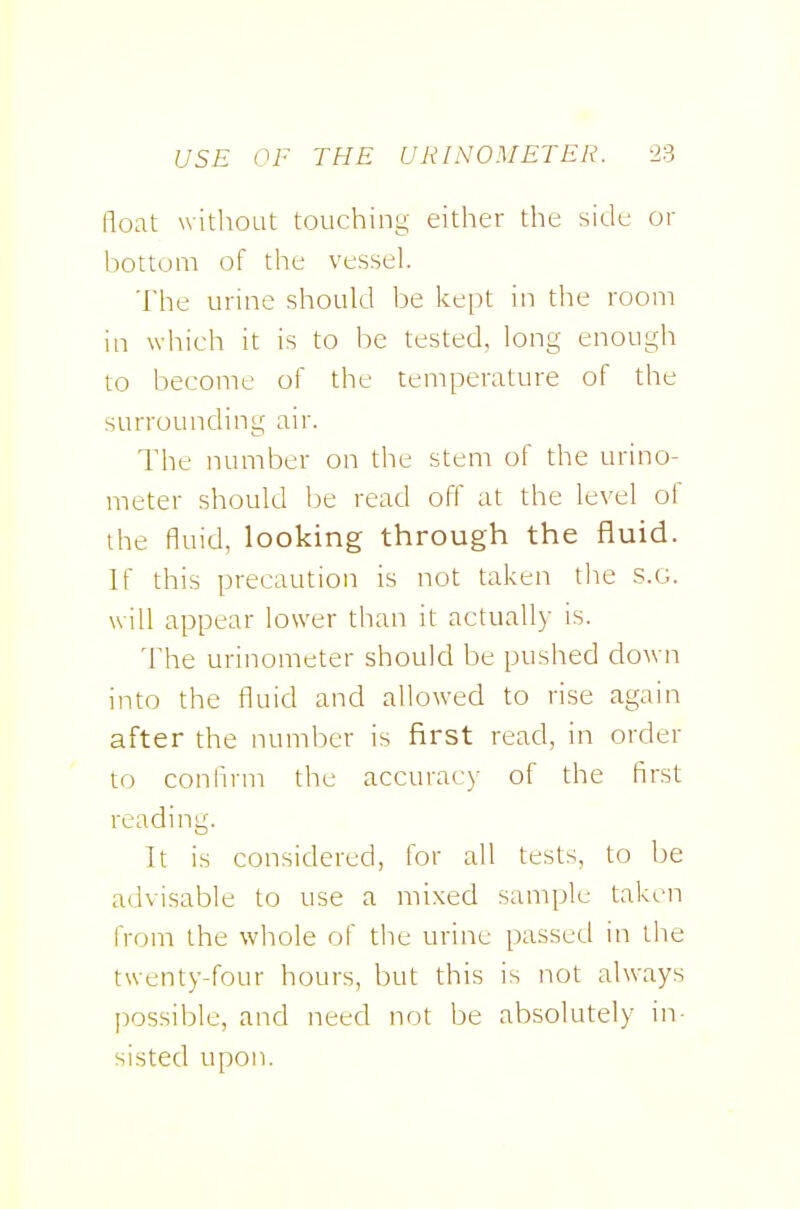 float witliOLit touching either the side or bottom of the vessel. The urine should be kept in the room in which it is to be tested, long enough to become of the temperature of the surrounding air. The number on the stem of the urino- meter should be read off at the level of the fluid, looking through the fluid. If this precaution is not taken the S.G. will appear lower than it actually is. The urinometer should be pushed down into the fluid and allowed to rise again after the number is first read, in order to confirm the accuracy of the first reading. It is considered, for all tests, to be advisable to use a mixed sample taken from the whole of the urine passed in the twenty-four hours, but this is not always |)ossible, and need not be absolutely in- sisted upon.