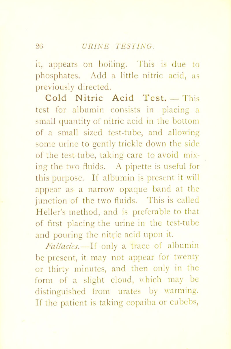 it, appears on boiling, 'i'his is due lo phosphates. Add a h'ttle nitric acid, as previously directed. Cold Nitric Acid Test. — This test lor albumin consists in placing a small quantity of nitric acid in the bottom of a small sized test-tube, and allowing some urine to gently trickle down the side of the test-tube, taking care to avoid mix- ing the two fluids. A pipette is useful for this purpose. If albumin is present it will appear as a narrow opaque band at the junction of the two fluids. This is called Heller's method, and is preferable to that of first placing the urine in the test-tube and pouring the nitric acid upon it. Fixllacics.—If only a trace of albumin be present, it may not appear for twenty or thirt)- minutes, and then onl_\- in tlie form of a slight cloud, which may be distinguished Irom urates 1)) warming. If the patient is taking copaiba or cubcbs,