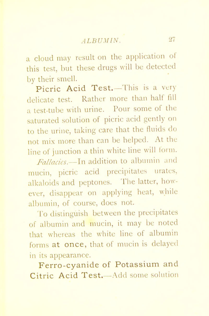 a cloud may result on the application of this test, but these drugs will be detected by their smell. Picric Acid Test.—This is a very delicate test. Rather more than half fill a test-tube with urine. Pour some of the saturated solution of picric acid gently on to the urine, taking care that the fluids do not mix more than can be helped. At the line of junction a thin white line will lomi. Fa//ac/t's.—ln addition to albumin and mucin, picric acid precii)itates urates, alkaloids and peptones. The latter, how- ever, disappear on applying heat, while albumin, of course, does not. To distinguish between the preciijitates of albumin and mucin, it may be noted that whereas the white line of albumin forms at once, that of mucin is delayed in its appearance. Ferro-cyanide of Potassium and Citric Acid Test.—.'Xdd some sohuion