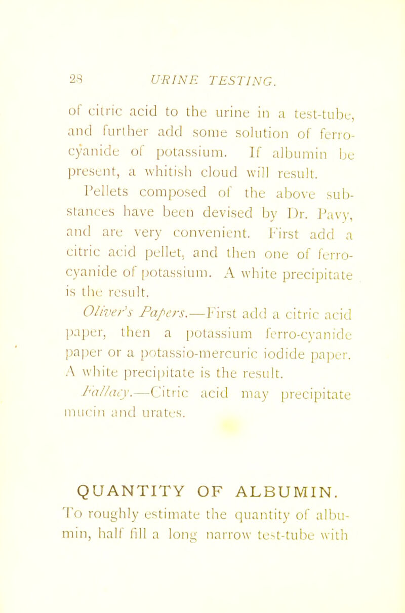 of cilric acid to the urine in a test-tube, and further add some solution of ferro- cyanide of potassium. If albumin be present, a whitish cloud will result. I'ellets composed of ihe above sub- stances have been devised by Dr. Pa\ v, and are very convenient. J:''irst add a citric acid pellet, and then one of ferro- cyanide of [jotassium. A white precipitate is the result. Oliver's Fa/^ers.—First add a citric acid paper, then a [)otassium ferro-cwnnide paper or a potassio-mercuric iodide pa])er. .V white precipitate is the result. I'allacy.—Citric acid may precipitate nuicin and urates. QUANTITY OF ALBUMIN. To roughly estimate the quantity of albu- min, half fill a long narrow te-t-tube with