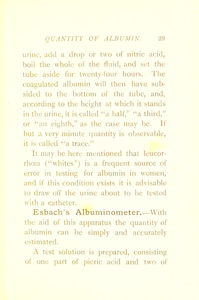 urine, add a drop or two of nitric acid, boil the whole of the fluid, and set the tube aside for twenty-four hours. The coagulated albumin will then have sub- sided to the bottom of the tube, and, according to the height at Avhich it stands in the urine, it is called a half, a third, or an eighth, as the case may be. If but a very minute (juantity is observable, it is called ''a trace. It may be here mentioned that leucor- rhoea (whites) is a frequent source of error in testing for albumin in women, and if this condition exists it is advisable to draw off the urine about to be tested with a catheter. Esbach's Albuminometer.—^^'ith the aid of this apparatus the quantity of albumin can be simply and accurately estimated. A test solution is prepared, consisting of one [)art of picric acid and two of