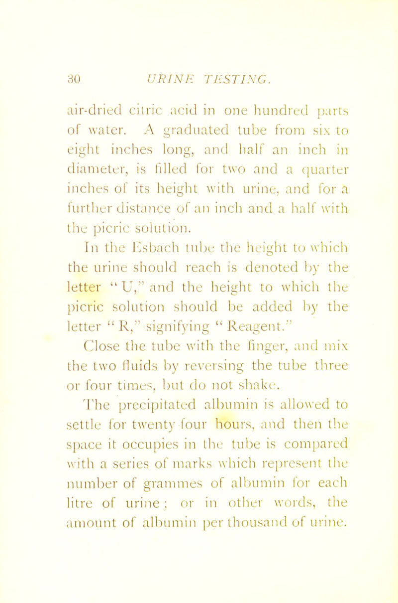air-dri(;d citric ncid in one hundred parts of water. A graduated tube from six to eight inches long, anil half an inch in diameter, is filled for two and a (juarter inches of its height with urine, and for a I'lutlier distance of an inch and a half with the picric solution. In tlie Esljach lube the height to which the urine should reach is denoted by the letter  U,' and the height to which the picric solution should be added by the letter  R, signifying  Reagent.' Close the tul^e with the finger, and mix the two fluids by reversing the tube three or four times, but do not shake. The precipitated albumin is allowed to settle for twenty lour hours, and then the S[)ace it occupies in the tube is compared with a series of marks which represent the number of grammes of allnimin for each litre of urine ; or in other woids, the amount of albunnn per thousand of urine.