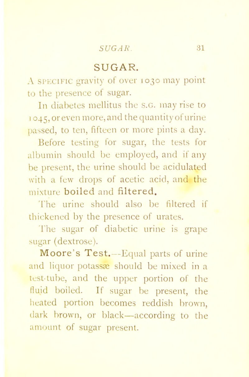 SUGAR. A SPKCIFIC gravity of over 1030 may point \.o the presence of sugar. In diabetes mellitus the S.G. may rise to ] 045, or even more, and the quantity of urine passed, to ten, fifteen or more pints a day. Before testing lor sugar, the tests for albumin should be employed, and if any be present, the urine should be acidulated with a few drops of acetic acid, and the mixture boiled and filtered. The urine should also Ije filtered if thickened by the presence of urates. The sugar of diabetic urine is grape sugar (dextrose). Moore's Test. --Equal parts of urine and liquor potassae should be mixed in a tc-st-tul)e, and the upper portion of the fluid boiled. If sugar be present, the heated portion becomes reddish brown, dark brown, or black—according to the amount of sugar present.