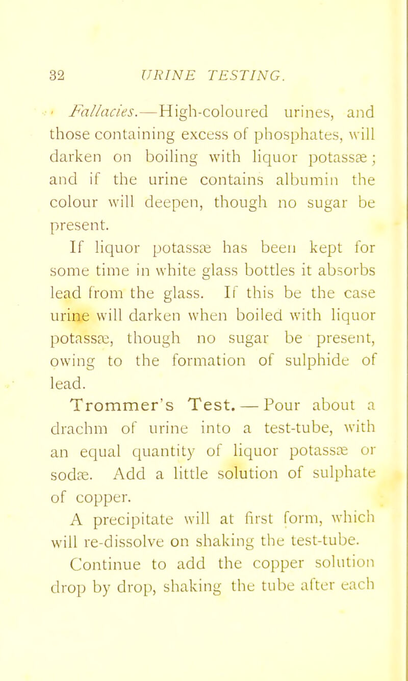 ' Fallacies.—High-coloured urines, and those containing excess of phosphates, will darken on boiling with liquor potasScC; and if the urine contains albumin the colour will deepen, though no sugar be present. If liquor potassfe has been kept for some time in white glass bottles it absorbs lead from the elass. If this be the case urine will darken when boiled with liquor potassa;, though no sugar be present, owing to the formation of sulphide of lead. Trommer's Test. — Pour about a drachm of urine into a test-tube, with an equal quantity of liquor potasste or sodse. Add a litde solution of sulphate of copper. A precipitate will at first form, which will re-dissolve on shaking the test-tube. Continue to add the copper solution drop by drop, shaking the tube after eacli