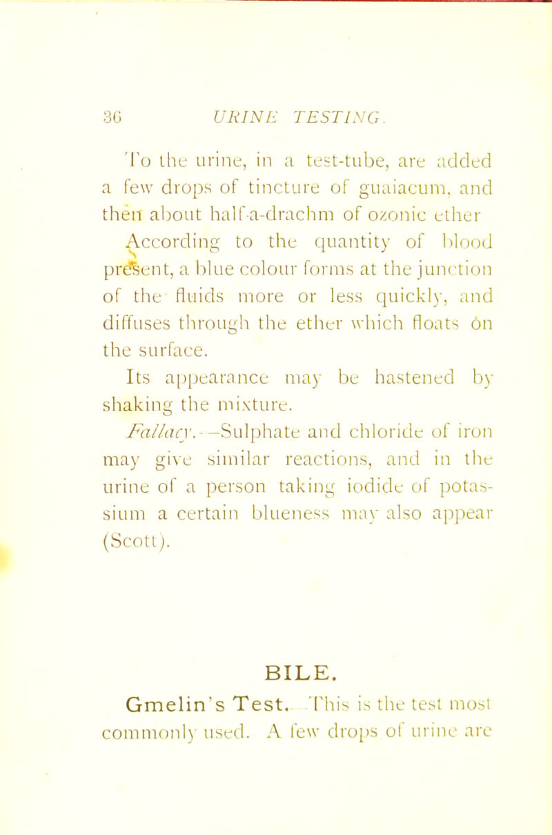 To ihf urine, in a test-tube, are added a few drops of tincture of guaiacum. and then aixnit half-a-drachni of o/onic etiier According to the quantity of l>lood prf?Sent, a blue colour forms at the junction of the fluids more or less quickly, and diffuses through the ether which floats on the surface. Its a[)pearance may be hastened by shaking the mixture. 7vi!//(?n'.--Sulphate and chloride of iron may give similar reactions, and in the urine of a person taking iodide of potas- sium a certain blueness ma\' also appear (Scott;. BILE, Gmelins Test. This is the test most common!) used. A few drops of urine are