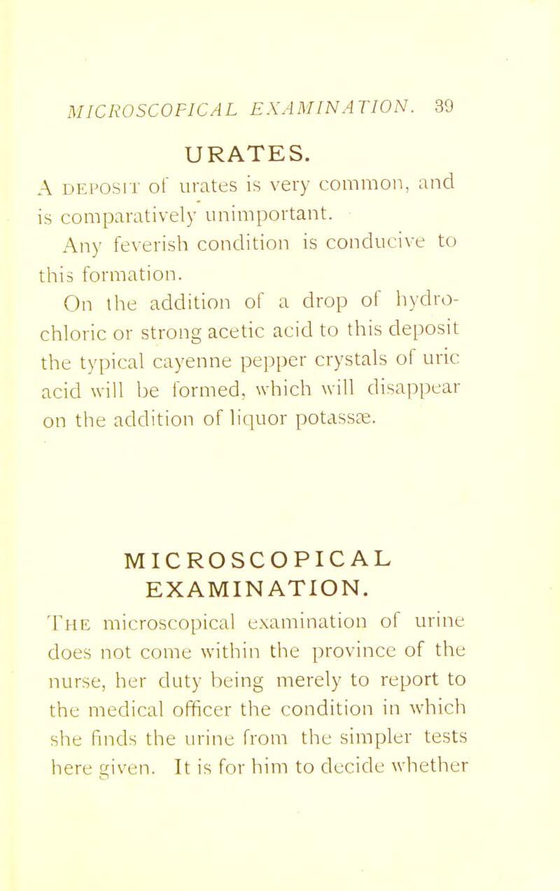 URATES. A DEPOSIT of urates is very common, and is comparatively unimportant. Any feverish condition is conducive to tliis formation. On the addition of a drop of liydro- chloric or strong acetic acid to this deposit the typical cayenne pepper crystals of uric acid will be formed, which will disappear on the addition of liquor potasste. MICROSCOPICAL EXAMINATION. The microscopical examination of urine does not come within the province of the nurse, her duty being merely to report to the medical officer the condition in which she finds the urine from the simpler tests here given. It is for him to decide whether