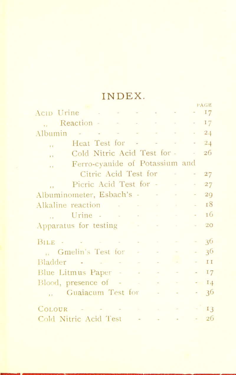 INDEX. Aciu Urine - - - - - - i? Reaction - - - - - - '7 Alljumin ------- 24 Heat Test for - - - - 24 Cold Nitric Acid Test for - 26 Ferro-cyanide of Potassium and Citric Acid Test for - - 27 Picric Acid Test for - - - 27 Albuminomeler, Esbach's - - - - 29 Alkaline reaction - - - • - 18 Urine - - - - - 16 Apparatus for testing - - ■ -20 1^1 LE - 3<J Gmelin's Test lor - - - -30 Uladder - - - - - - - n Blue Litmus Paper - - - - - 17 l^jlood, presence of - - ■ - 14 Guaiacum Tost for - - - 36 Colour ----- - 13 Cilrl Nitric Acid Test - - - - 2G