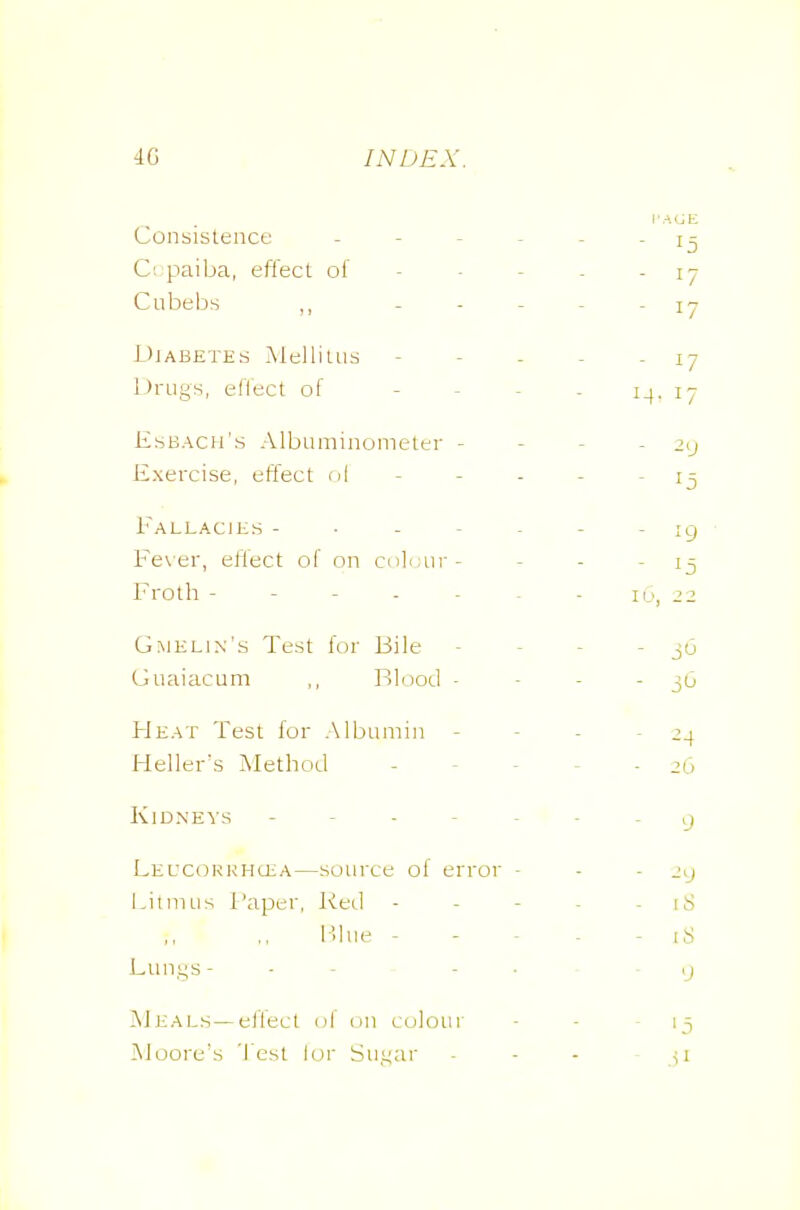 4G INDEX. Consistence j- C; paiba, effect of - - - . - 17 Cubebs „ - - - - - 17 Diabetes Mellitns - - - - - 17 LJrugs, effect of - - - - 14, 17 Esbach's Albuminometer - - - - -2^ Exercise, effect cii - - - - - 13 i'^ALLAClES ig Fe\er, effect of on col.jnr- - - - 15 I'roth - - - - - ^ - 16, ^2 Gmelin's Test for Bile - - - - jO Guaiacum ,, Blood - - - - Heat Test for Albumin - - - - -24 Heller's Method ----- 26 Kidneys g LEUCORKHGiA—source of error - - - l.itnuis f'aper, I<ed ----- 18 F>hie ----- iS Limys- - - - • ■ ij Meals—eflect of on colour Moore's '1 est lor Su,i;ar 15