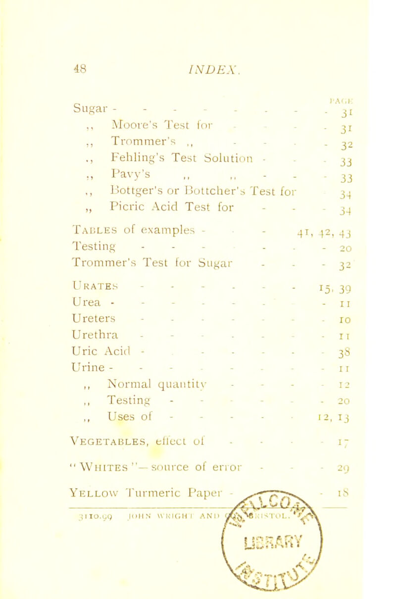Sugar - - - - - . - .31 Moore's Test lor - - - - 31 ,, Trommer's ,, . - . - 32 ., Fehling's Test Sohitidu • . - 33 Pavy's ,, .. - - - 33 ., Bottger's or Bottcher's Test for 34 ,, Picric Acid Test for - - - 34 Tables of examples - ■ - ^2, 43 Testing . . . - ■ - 20 Trommer's Test for Sugar - . - 32 Urates - - - - - - 15, 39 U rea - - - - - - ' -11 Ureters ------- 10 Uretlira - - - - - - - 11 Uric Acid ------ 38 Urine - - - - - - - 11 ,, Normal quantity ■ - - - 12 ,, Testing ------ 20 ,, Uses of - - - - 12,13 Vegetables, elleci of - - ■ - 17 Whites —sonixe of error - - - 29 Yello\\- Turmeric Paper - ^-r';:r>^ i-S L,_4v.GrJ:^