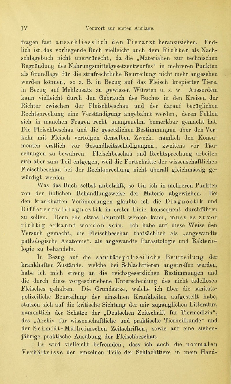 fragen fast ausschliesslich den Tierarzt heranzuziehen. End- lich ist. das vorliegende Buch vielleicht auch dem Richter als Nach- schlagebuch nicht unerwünscht, da die ,Materialien zur technischen Begründung des Nahrungsmittelgesetzentwurfes in mehreren Punkten als Grundlage für die strafrechtliche Beurteilung nicht mehr angesehen werden können, so z. B. in Bezug auf das Fleisch krepierter Tiere, in Bezug auf Mehlzusatz zu gewissen Würsten u. s. w. Ausserdem kann vielleicht durch den Gebrauch des Buches in den Kreisen der Richter zwischen der Fleischbeschau und der darauf bezüglichen Rechtsprechung eine Verständigung angebahnt werden, deren Fehlen sich in manchen Fragen recht unangenehm bemerkbar gemacht hat. Die Fleischbeschau und die gesetzlichen Bestimmungen über den Ver- kehr mit Fleisch verfolgen denselben Zweck, nämlich den Konsu- menten erstlich vor Gesundheitsschädigungen, zweitens vor Täu- schungen zu bewahren. Fleischbeschau und Rechtsprechung arbeiten sich aber zum Teil entgegen, weil die Fortschritte der wissenschaftlichen Fleischbeschau bei der Rechtsprechung nicht überall gleichmässig ge- vrürdigt Vierden. Was das Buch selbst anbetrifipfc, so bin ich in mehreren Punkten von der üblichen Behandlungsweise der Materie abgewichen. Bei den krankhaften Veränderungen glaubte ich die Diagnostik und Differentialdiagnostik in erster Linie konsequent durchführen zu sollen. Denn ehe etwas beurteilt werden kann, muss es zuvor richtig erkannt worden sein. Ich habe auf diese Weise den Versuch gemacht, die Fleischbeschau thatsächlich als „angewandte pathologische Anatomie, als angewandte Parasitologie und Bakterio- logie zu behandeln. In Bezug auf die sanitätspolizeiliche Beurteilung der krankhaften Zustände, welche bei Schlachttieren angetroflPen werden, habe ich mich streng an die reichsgesetzlichen Bestimmungen und die durch diese vorgeschriebene Unterscheidung des nicht tadellosen Fleisches gehalten. Die Grundsätze, welche ich über die sanitäts- polizeiliche Beurteilung der einzelnen Krankheiten aufgestellt habe, stützen sich auf die kritische Sichtung der mir zugänglichen Litteratur, namentlich der Schätze der „Deutschen Zeitschrift für Tiermedizin, des „Archiv für wissenschaftliche und praktische Tierheilkunde und der Schmidt-Mülheimschen Zeitschriften, sowie auf eine sieben- jährige praktische Ausübung der Fleischbeschau. Es wird vielleicht befremden, dass ich auch die normalen Verhältnisse der einzelnen Teile der Schlachttiere in mein Hand^