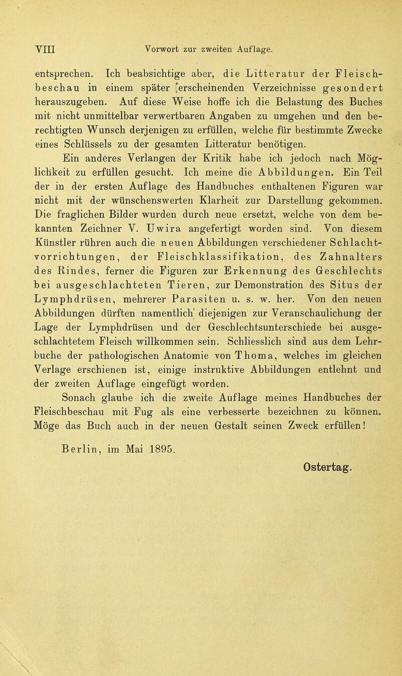 entsprechen. Ich beabsichtige aber, die Litteratur der Fleisch- beschau in einem später [erscheinenden Verzeichnisse gesondert herauszugeben. Auf diese Weise hoffe ich die Belastung des Buches mit nicht unmittelbar verwertbaren Angaben zu umgehen und den be- rechtigten Wunsch derjenigen zu erfüllen, welche für bestimmte Zwecke eines Schlüssels zu der gesamten Litteratur benötigen. Ein anderes Verlangen der Kritik habe ich jedoch nach Mög- lichkeit zu erfüllen gesucht. Ich meine die Abbildungen. Ein Teil der in der ersten Auflage des Handbuches enthaltenen Figuren war nicht mit der wünschenswerten Klarheit zur Darstellung gekommen. Die fraglichen Bilder wurden durch neue ersetzt, welche von dem be- kannten Zeichner V. Uwira angefertigt worden sind. Von diesem Künstler rühren auch die neuen Abbildungen verschiedener Schlacht- vorrichtungen, der Fleischklassifikation, des Zahnalters des Rindes, ferner die Figuren zur Erkennung des Geschlechts bei ausgeschlachteten Tieren, zur Demonstration des Situs der Lymphdrüsen, mehrerer Parasiten u. s. w. her. Von den neuen Abbildungen dürften namentlich' diejenigen zur Veranschaulichung der Lage der Lymphdrüsen und der Geschlechtsunterschiede bei ausge- schlachtetem Fleisch willkommen sein. Schliesslich sind aus dem Lehr- buche der pathologischen Anatomie von Thoma, welches im gleichen Verlage erschienen ist, einige instruktive Abbildungen entlehnt und der zweiten Auflage eingefügt worden. Sonach glaube ich die zweite Auflage meines Handbuches der Fleischbeschau mit Fug als eine verbesserte bezeichnen zu können. Möge das Buch auch in der neuen Gestalt seinen Zweck erfüllen! Berlin, im Mai 1895.